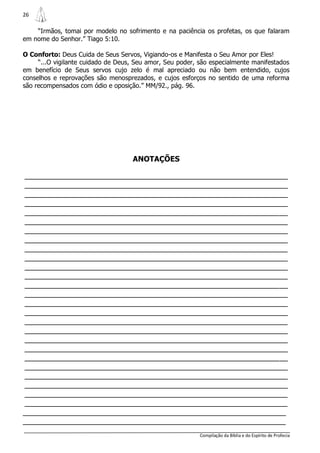 26

    “Irmãos, tomai por modelo no sofrimento e na paciência os profetas, os que falaram
em nome do Senhor.” Tiago 5:10.

O Conforto: Deus Cuida de Seus Servos, Vigiando-os e Manifesta o Seu Amor por Eles!
     “...O vigilante cuidado de Deus, Seu amor, Seu poder, são especialmente manifestados
em benefício de Seus servos cujo zelo é mal apreciado ou não bem entendido, cujos
conselhos e reprovações são menosprezados, e cujos esforços no sentido de uma reforma
são recompensados com ódio e oposição.” MM/92., pág. 96.




                                    ANOTAÇÕES

________________________________________________________________
________________________________________________________________
________________________________________________________________
________________________________________________________________
________________________________________________________________
________________________________________________________________
________________________________________________________________
________________________________________________________________
________________________________________________________________
________________________________________________________________
________________________________________________________________
________________________________________________________________
________________________________________________________________
________________________________________________________________
________________________________________________________________
________________________________________________________________
________________________________________________________________
________________________________________________________________
________________________________________________________________
________________________________________________________________
________________________________________________________________
________________________________________________________________
________________________________________________________________
________________________________________________________________
________________________________________________________________
________________________________________________________________
________________________________________________________________
________________________________________________________________
                                                           Compilação da Bíblia e do Espírito de Profecia
 