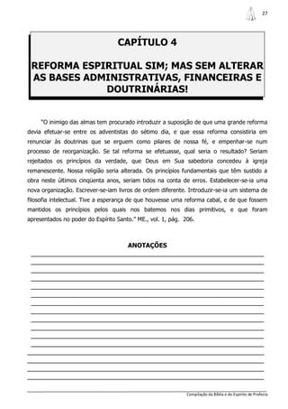27




                                  CAPÍTULO 4

 REFORMA ESPIRITUAL SIM; MAS SEM ALTERAR
 AS BASES ADMINISTRATIVAS, FINANCEIRAS E
             DOUTRINÁRIAS!


     “O inimigo das almas tem procurado introduzir a suposição de que uma grande reforma
devia efetuar-se entre os adventistas do sétimo dia, e que essa reforma consistiria em
renunciar às doutrinas que se erguem como pilares de nossa fé, e empenhar-se num
processo de reorganização. Se tal reforma se efetuasse, qual seria o resultado? Seriam
rejeitados os princípios da verdade, que Deus em Sua sabedoria concedeu à igreja
remanescente. Nossa religião seria alterada. Os princípios fundamentais que têm sustido a
obra neste últimos cinqüenta anos, seriam tidos na conta de erros. Estabelecer-se-ia uma
nova organização. Escrever-se-iam livros de ordem diferente. Introduzir-se-ia um sistema de
filosofia intelectual. Tive a esperança de que houvesse uma reforma cabal, e de que fossem
mantidos os princípios pelos quais nos batemos nos dias primitivos, e que foram
apresentados no poder do Espírito Santo.” ME., vol. 1, pág. 206.



                                      ANOTAÇÕES
 _______________________________________________________________
 _______________________________________________________________
 _______________________________________________________________
 _______________________________________________________________
 _______________________________________________________________
 _______________________________________________________________
 _______________________________________________________________
 _______________________________________________________________
 _______________________________________________________________
 _______________________________________________________________
 _______________________________________________________________
 _______________________________________________________________
________________________________________________________________
________________________________________________________________
________________________________________________________________
________________________________________________________________

                                                             Compilação da Bíblia e do Espírito de Profecia
 