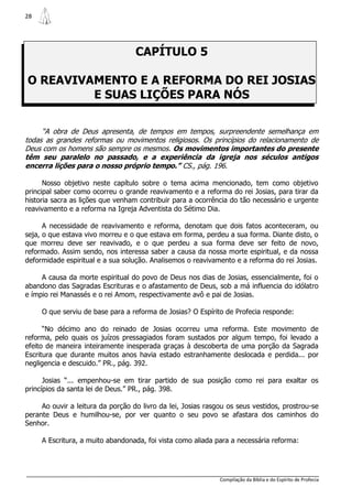 28




                                   CAPÍTULO 5

O REAVIVAMENTO E A REFORMA DO REI JOSIAS
         E SUAS LIÇÕES PARA NÓS

     “A obra de Deus apresenta, de tempos em tempos, surpreendente semelhança em
todas as grandes reformas ou movimentos religiosos. Os princípios do relacionamento de
Deus com os homens são sempre os mesmos. Os movimentos importantes do presente
têm seu paralelo no passado, e a experiência da igreja nos séculos antigos
encerra lições para o nosso próprio tempo.” CS., pág. 196.

      Nosso objetivo neste capítulo sobre o tema acima mencionado, tem como objetivo
principal saber como ocorreu o grande reavivamento e a reforma do rei Josias, para tirar da
historia sacra as lições que venham contribuir para a ocorrência do tão necessário e urgente
reavivamento e a reforma na Igreja Adventista do Sétimo Dia.

      A necessidade de reavivamento e reforma, denotam que dois fatos aconteceram, ou
seja, o que estava vivo morreu e o que estava em forma, perdeu a sua forma. Diante disto, o
que morreu deve ser reavivado, e o que perdeu a sua forma deve ser feito de novo,
reformado. Assim sendo, nos interessa saber a causa da nossa morte espiritual, e da nossa
deformidade espiritual e a sua solução. Analisemos o reavivamento e a reforma do rei Josias.

     A causa da morte espiritual do povo de Deus nos dias de Josias, essencialmente, foi o
abandono das Sagradas Escrituras e o afastamento de Deus, sob a má influencia do idólatro
e ímpio rei Manassés e o rei Amom, respectivamente avô e pai de Josias.

     O que serviu de base para a reforma de Josias? O Espírito de Profecia responde:

      “No décimo ano do reinado de Josias ocorreu uma reforma. Este movimento de
reforma, pelo quais os juízos pressagiados foram sustados por algum tempo, foi levado a
efeito de maneira inteiramente inesperada graças à descoberta de uma porção da Sagrada
Escritura que durante muitos anos havia estado estranhamente deslocada e perdida... por
negligencia e descuido.” PR., pág. 392.

      Josias “... empenhou-se em tirar partido de sua posição como rei para exaltar os
princípios da santa lei de Deus.” PR., pág. 398.

     Ao ouvir a leitura da porção do livro da lei, Josias rasgou os seus vestidos, prostrou-se
perante Deus e humilhou-se, por ver quanto o seu povo se afastara dos caminhos do
Senhor.

     A Escritura, a muito abandonada, foi vista como aliada para a necessária reforma:




                                                              Compilação da Bíblia e do Espírito de Profecia
 