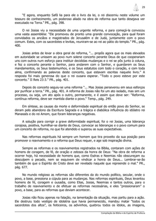 29

     “E agora, enquanto Safã lia para ele o livro da lei, o rei discerniu neste volume um
tesouro de conhecimento, um poderoso aliado na obra de reforma que tanto desejava ver
executado na Terra.” PR., pág. 398.

     O rei Josias viu a necessidade de uma urgente reforma, e para começá-la convocou
uma vasta assembléia: “Ele promoveu de pronto uma grande convocação, para qual foram
convidados os anciãos e magistrados de Jerusalém e de Judá, juntamente com o povo
comum. Estes, com os sacerdotes e levitas, reuniram-se ao rei ao pátio do templo.” PR., pág.
400.

     Josias antes de levar a obra geral de reforma, “... propôs agora que os mais elevados
em autoridade se unissem ao povo num solene concerto perante Deus de que cooperariam
uns com outros num esforço para instituir decididas mudanças e o rei se pôs junto à coluna,
e fez o concerto perante o Senhor, para andarem com o Senhor, e guardarem os Seus
mandamentos, os Seus testemunhos, e os Seus estatutos com todo o coração, e com toda
alma, confirmando as palavras deste concerto, que estavam escritas naquele livro.” A
resposta foi mais generosa do que o rei ousara esperar. “Todo o povo esteve por este
concerto.” II Reis 23:3.” PR., pág. 401.

     Depois do concerto seguiu-se uma reforma “... Mas Josias perseverou em seus esforços
por purificar a terra.” PR., pág. 401. A reforma de Josias não foi um ato isolado, mas sim um
processo, ou seja, um ato após o outro, permanente, e é assim que deve ser: “Reforma,
contínua reforma, deve ser mantida diante o povo.“ Temp., pág. 249.

    Em síntese, as causas da morte e deformidade espiritual do então povo do Senhor, se
deram pelo abandono da Escritura Sagrada e a trágica e diabólica influência do idólatro rei
Manassés e do rei Amom, que foram lideranças negativas.

     A solução para corrigir a grave deformidade espiritual, foi o rei Josias, uma liderança
corajosa, positiva, humilhar-se diante de Deus, convocar as lideranças e o povo comum para
um concerto de reforma, no que foi atendido e superou as suas expectativas.

    Nas reformas espirituais há sempre um homem que tira proveito da sua posição para
promover o reavivamento e a reforma que Deus requer, e age sob inspiração divina.

     Sempre as reformas e os reavivamentos registrados na Bíblia, contaram com ações de
homens de coragem, de fé, de oração e zelosos da honra de Deus: “Na obra de reforma a
ocorrer hoje, há necessidade de homens que, como Esdras e Neemias não obscureçam ou
desculpem o pecado, nem se esquivem de vindicar a honra de Deus... Lembrar-se-ão
também de que o Espírito de Cristo deve ser revelado naquele que repreende o mal.” PR.,
pág. 677.

     No mundo religioso as reformas são diferentes da do mundo político, secular, onde o
povo, a base, pressiona a cúpula para as mudanças. Nas reformas espirituais, Deus levantou
homens de fé, coragem e ousadia, como Elias, Josias, Neemias e tantos outros, para o
trabalho de reavivamento e de efetuar as reformas necessárias, e eles “pressionaram” o
povo, a base, para as reformas que deviam acontecer.

     Josias não ficou apenas na falação, na lamentação da situação, mas partiu para a ação.
Ele destruiu todo vestígio de idolatria que havia permanecido, mandou matar “todos os
sacerdotes dos altos”, os feiticeiros, os adivinhos, quebrou todos os ídolos, as imagens,

                                                             Compilação da Bíblia e do Espírito de Profecia
 