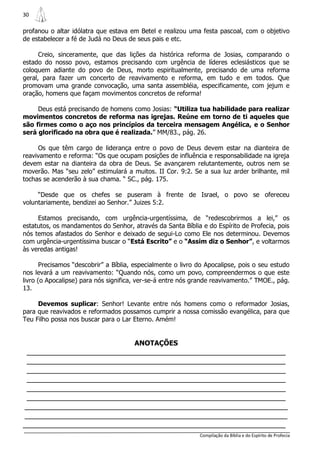 30

profanou o altar idólatra que estava em Betel e realizou uma festa pascoal, com o objetivo
de estabelecer a fé de Judá no Deus de seus pais e etc.

      Creio, sinceramente, que das lições da histórica reforma de Josias, comparando o
estado do nosso povo, estamos precisando com urgência de líderes eclesiásticos que se
coloquem adiante do povo de Deus, morto espiritualmente, precisando de uma reforma
geral, para fazer um concerto de reavivamento e reforma, em tudo e em todos. Que
promovam uma grande convocação, uma santa assembléia, especificamente, com jejum e
oração, homens que façam movimentos concretos de reforma!

     Deus está precisando de homens como Josias: “Utiliza tua habilidade para realizar
movimentos concretos de reforma nas igrejas. Reúne em torno de ti aqueles que
são firmes como o aço nos princípios da terceira mensagem Angélica, e o Senhor
será glorificado na obra que é realizada.” MM/83., pág. 26.

     Os que têm cargo de liderança entre o povo de Deus devem estar na dianteira de
reavivamento e reforma: “Os que ocupam posições de influência e responsabilidade na igreja
devem estar na dianteira da obra de Deus. Se avançarem relutantemente, outros nem se
moverão. Mas “seu zelo” estimulará a muitos. II Cor. 9:2. Se a sua luz arder brilhante, mil
tochas se acenderão à sua chama. “ SC., pág. 175.

     “Desde que os chefes se puseram à frente de Israel, o povo se ofereceu
voluntariamente, bendizei ao Senhor.” Juizes 5:2.

     Estamos precisando, com urgência-urgentíssima, de “redescobrirmos a lei,” os
estatutos, os mandamentos do Senhor, através da Santa Bíblia e do Espírito de Profecia, pois
nós temos afastados do Senhor e deixado de segui-Lo como Ele nos determinou. Devemos
com urgência-urgentíssima buscar o “Está Escrito” e o “Assim diz o Senhor”, e voltarmos
às veredas antigas!

       Precisamos “descobrir” a Bíblia, especialmente o livro do Apocalipse, pois o seu estudo
nos levará a um reavivamento: “Quando nós, como um povo, compreendermos o que este
livro (o Apocalipse) para nós significa, ver-se-á entre nós grande reavivamento.” TMOE., pág.
13.

     Devemos suplicar: Senhor! Levante entre nós homens como o reformador Josias,
para que reavivados e reformados possamos cumprir a nossa comissão evangélica, para que
Teu Filho possa nos buscar para o Lar Eterno. Amém!


                                       ANOTAÇÕES
 _______________________________________________________________
 _______________________________________________________________
 _______________________________________________________________
 _______________________________________________________________
 _______________________________________________________________
 _______________________________________________________________
________________________________________________________________
________________________________________________________________
________________________________________________________________
                                                              Compilação da Bíblia e do Espírito de Profecia
 