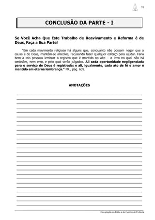 31




                    CONCLUSÃO DA PARTE - I

Se Você Acha Que Este Trabalho de Reavivamento e Reforma é de
Deus, Faça a Sua Parte!

     “Em cada movimento religioso há alguns que, conquanto não possam negar que a
causa é de Deus, mantêm-se arredios, recusando fazer qualquer esforço para ajudar. Faria
bem a tais pessoas lembrar o registro que é mantido no alto – o livro no qual não há
omissões, nem erro, e pelo qual serão julgados. Ali cada oportunidade negligenciada
para o serviço de Deus é registrada; e ali, igualmente, cada ato de fé e amor é
mantido em eterna lembrança.” PR., pág. 639.




                                    ANOTAÇÕES

 _______________________________________________________________
 _______________________________________________________________
 _______________________________________________________________
 _______________________________________________________________
 _______________________________________________________________
 _______________________________________________________________
 _______________________________________________________________
 _______________________________________________________________
 _______________________________________________________________
 _______________________________________________________________
 _______________________________________________________________
 _______________________________________________________________
 _______________________________________________________________
 _______________________________________________________________
 _______________________________________________________________
 _______________________________________________________________
 _______________________________________________________________
 _______________________________________________________________
 _______________________________________________________________
 _______________________________________________________________
 _______________________________________________________________
 _______________________________________________________________
 _______________________________________________________________
 _______________________________________________________________
 _______________________________________________________________
 _______________________________________________________________

                                                          Compilação da Bíblia e do Espírito de Profecia
 