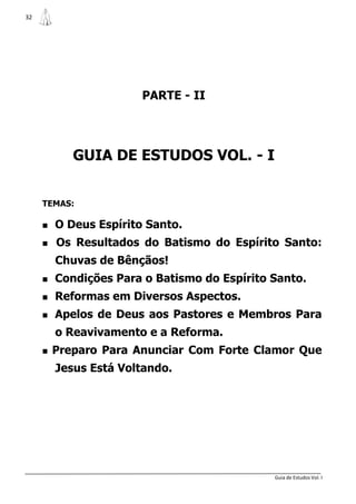 32




                        PARTE - II




            GUIA DE ESTUDOS VOL. - I


     TEMAS:

     O   Deus Espírito Santo.
     Os     Resultados do Batismo do Espírito Santo:
       Chuvas de Bênçãos!
     Condições    Para o Batismo do Espírito Santo.
     Reformas    em Diversos Aspectos.
     Apelos    de Deus aos Pastores e Membros Para
       o Reavivamento e a Reforma.
     Preparo    Para Anunciar Com Forte Clamor Que
       Jesus Está Voltando.




                                               Guia de Estudos Vol. I
 