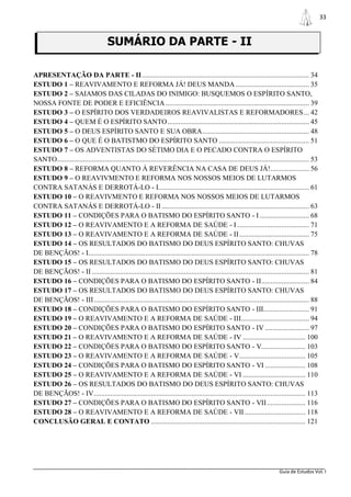 33



                                     SUMÁRIO DA PARTE - II

APRESENTAÇÃO DA PARTE - II ........................................................................................... 34
ESTUDO 1 – REAVIVAMENTO E REFORMA JÁ! DEUS MANDA ........................................ 35
ESTUDO 2 – SAIAMOS DAS CILADAS DO INIMIGO: BUSQUEMOS O ESPÍRITO SANTO,
NOSSA FONTE DE PODER E EFICIÊNCIA .............................................................................. 39
ESTUDO 3 – O ESPÍRITO DOS VERDADEIROS REAVIVALISTAS E REFORMADORES ... 42
ESTUDO 4 – QUEM É O ESPÍRITO SANTO ............................................................................. 45
ESTUDO 5 – O DEUS ESPÍRITO SANTO E SUA OBRA .......................................................... 48
ESTUDO 6 – O QUE É O BATISTMO DO ESPÍRITO SANTO ................................................. 51
ESTUDO 7 – OS ADVENTISTAS DO SÉTIMO DIA E O PECADO CONTRA O ESPÍRITO
SANTO......................................................................................................................................... 53
ESTUDO 8 – REFORMA QUANTO À REVERÊNCIA NA CASA DE DEUS JÁ! ..................... 56
ESTUDO 9 – O REAVIVMENTO E REFORMA NOS NOSSOS MEIOS DE LUTARMOS
CONTRA SATANÁS E DERROTÁ-LO - I.................................................................................. 61
ESTUDO 10 – O REAVIVMENTO E REFORMA NOS NOSSOS MEIOS DE LUTARMOS
CONTRA SATANÁS E DERROTÁ-LO - II ................................................................................ 63
ESTUDO 11 – CONDIÇÕES PARA O BATISMO DO ESPÍRITO SANTO - I ........................... 68
ESTUDO 12 – O REAVIVAMENTO E A REFORMA DE SAÚDE - I ....................................... 71
ESTUDO 13 – O REAVIVAMENTO E A REFORMA DE SAÚDE - II ...................................... 75
ESTUDO 14 – OS RESULTADOS DO BATISMO DO DEUS ESPÍRITO SANTO: CHUVAS
DE BENÇÃOS! - I........................................................................................................................ 78
ESTUDO 15 – OS RESULTADOS DO BATISMO DO DEUS ESPÍRITO SANTO: CHUVAS
DE BENÇÃOS! - II ...................................................................................................................... 81
ESTUDO 16 – CONDIÇÕES PARA O BATISMO DO ESPÍRITO SANTO - II .......................... 84
ESTUDO 17 – OS RESULTADOS DO BATISMO DO DEUS ESPÍRITO SANTO: CHUVAS
DE BENÇÃOS! - III ..................................................................................................................... 88
ESTUDO 18 – CONDIÇÕES PARA O BATISMO DO ESPÍRITO SANTO - III......................... 91
ESTUDO 19 – O REAVIVAMENTO E A REFORMA DE SAÚDE - III..................................... 94
ESTUDO 20 – CONDIÇÕES PARA O BATISMO DO ESPÍRITO SANTO - IV ........................ 97
ESTUDO 21 – O REAVIVAMENTO E A REFORMA DE SAÚDE - IV .................................. 100
ESTUDO 22 – CONDIÇÕES PARA O BATISMO DO ESPÍRITO SANTO - V........................ 103
ESTUDO 23 – O REAVIVAMENTO E A REFORMA DE SAÚDE - V .................................... 105
ESTUDO 24 – CONDIÇÕES PARA O BATISMO DO ESPÍRITO SANTO - VI ...................... 108
ESTUDO 25 – O REAVIVAMENTO E A REFORMA DE SAÚDE - VI .................................. 110
ESTUDO 26 – OS RESULTADOS DO BATISMO DO DEUS ESPÍRITO SANTO: CHUVAS
DE BENÇÃOS! - IV ................................................................................................................... 113
ESTUDO 27 – CONDIÇÕES PARA O BATISMO DO ESPÍRITO SANTO - VII ..................... 116
ESTUDO 28 – O REAVIVAMENTO E A REFORMA DE SAÚDE - VII ................................. 118
CONCLUSÃO GERAL E CONTATO .................................................................................... 121




                                                                                                                             Guia de Estudos Vol. I
 
