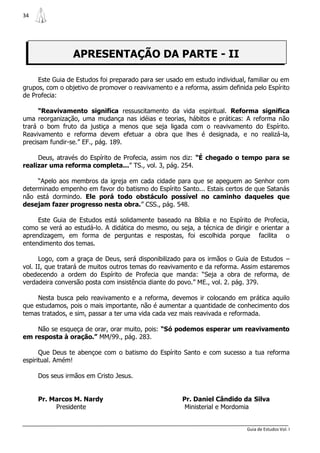 34




                 APRESENTAÇÃO DA PARTE - II

     Este Guia de Estudos foi preparado para ser usado em estudo individual, familiar ou em
grupos, com o objetivo de promover o reavivamento e a reforma, assim definida pelo Espírito
de Profecia:

      “Reavivamento significa ressuscitamento da vida espiritual. Reforma significa
uma reorganização, uma mudança nas idéias e teorias, hábitos e práticas: A reforma não
trará o bom fruto da justiça a menos que seja ligada com o reavivamento do Espírito.
Reavivamento e reforma devem efetuar a obra que lhes é designada, e no realizá-la,
precisam fundir-se.” EF., pág. 189.

     Deus, através do Espírito de Profecia, assim nos diz: “É chegado o tempo para se
realizar uma reforma completa...” TS., vol. 3, pág. 254.

     “Apelo aos membros da igreja em cada cidade para que se apeguem ao Senhor com
determinado empenho em favor do batismo do Espírito Santo... Estais certos de que Satanás
não está dormindo. Ele porá todo obstáculo possível no caminho daqueles que
desejam fazer progresso nesta obra.” CSS., pág. 548.

     Este Guia de Estudos está solidamente baseado na Bíblia e no Espírito de Profecia,
como se verá ao estudá-lo. A didática do mesmo, ou seja, a técnica de dirigir e orientar a
aprendizagem, em forma de perguntas e respostas, foi escolhida porque facilita o
entendimento dos temas.

      Logo, com a graça de Deus, será disponibilizado para os irmãos o Guia de Estudos –
vol. II, que tratará de muitos outros temas do reavivamento e da reforma. Assim estaremos
obedecendo a ordem do Espírito de Profecia que manda: “Seja a obra de reforma, de
verdadeira conversão posta com insistência diante do povo.” ME., vol. 2. pág. 379.

     Nesta busca pelo reavivamento e a reforma, devemos ir colocando em prática aquilo
que estudamos, pois o mais importante, não é aumentar a quantidade de conhecimento dos
temas tratados, e sim, passar a ter uma vida cada vez mais reavivada e reformada.

    Não se esqueça de orar, orar muito, pois: “Só podemos esperar um reavivamento
em resposta à oração.” MM/99., pág. 283.

      Que Deus te abençoe com o batismo do Espírito Santo e com sucesso a tua reforma
espiritual. Amém!

     Dos seus irmãos em Cristo Jesus.


     Pr. Marcos M. Nardy                              Pr. Daniel Cândido da Silva
          Presidente                                   Ministerial e Mordomia


                                                                            Guia de Estudos Vol. I
 