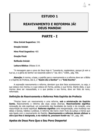 35




                                      ESTUDO 1

               REAVIVAMENTO E REFORMA JÁ!
                      DEUS MANDA!

                                      PARTE - I
     Hino Inicial Sugestivo: 346

     Oração Inicial:

     Hino Final Sugestivo: 405

     Oração Final:

     Reflexão Inicial:

     Leitura Bíblica: Efésios 5:14.

      “A mensagem para o povo de Deus hoje é: “Levanta-te, resplandece, porque já vem a
tua luz, e a glória do Senhor vai nascendo sobre ti.” Isa. 60:1.” CSRA., pág. 456.

     Atenção: A norma, a base, o padrão para o reavivamento e a reforma deve ser a Bíblia
e o Espírito de Profecia, isto é, o “Assim diz o Senhor” e o “Está Escrito”.

     A expressão reavivamento e reforma, denotam que dois fatos aconteceram, ou seja, o
que estava vivo morreu e o que estava em forma, perdeu a sua forma. Diante disto, o que
morreu deve ser ressuscitado, e o que perdeu a sua forma, deve ser feito de novo,
reformado.

Definição de Reavivamento e Reforma Pelo Espírito de Profecia

      “Precisa haver um reavivamento e uma reforma, sob a ministração do Espírito
Santo. Reavivamento e reforma são duas coisas diversas. Reavivamento significa
renovação da vida espiritual, um avivamento das faculdades da mente e do coração, uma
ressurreição da morte espiritual. Reforma significa uma reorganização, uma mudança nas
idéias e teorias, hábitos e práticas. A reforma não trará o bom fruto da justiça a menos que
seja ligada com o reavivamento do Espírito. Reavivamento e reforma devem efetuar a
obra que lhes é designada, e no realizá-la, precisam fundir-se.” EF., pág. 189.

Apelos de Deus Para Que o Seu Povo Desperte!


                                                                             Guia de Estudos Vol. I
 