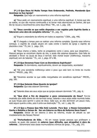 37


    3ª.) O Que Deus há Muito Tempo Vem Ordenando, Pedindo, Mandando Que
Aconteça na Sua Igreja?
    Resposta: Que haja um reavivamento e uma reforma espiritual:

     a) “Deus pede um reavivamento espiritual, e uma reforma espiritual. A menos que isto
se realize, os que são mornos continuarão a se tornar mais aborrecíveis ao Senhor, até que
Ele Se recuse a reconhecê-los como Seus filhos.” ME., vol. 1, pág. 128;

     b) “Deus convida os que estão dispostos a ser regidos pelo Espírito Santo a
liderarem uma obra de completa reforma.” IR., pág. 72;

     c) “Erguei o estandarte da reforma em todos os aspectos.” CSRA., pág. 446;

     d) “É chegado o tempo para se realizar uma reforma completa. Quando essa reforma
começar, o espírito de oração atuará em cada crente e banirá da igreja o espírito de
discórdia e luta.” TS.,Vol. 3, págs. 254;

      e) ”Deus chama a todos, tanto os pregadores como o povo, para que despertem...
Maiores perigos se encontram diante de nós, e ainda não estamos despertos. Esta falta de
atividade e fervor na causa de Deus é terrível. Este mortal torpor (indiferença, marasmo
espiritual) vem de Satanás.” TS., vol. 1, págs. 87 e 88.

     4ª.) O Que Devemos Fazer Com os Dormidores Espirituais?
     Resposta: Os dormidores, espiritualmente, devem ser despertados, acordados!

     a) “Há uma sonolenta indiferença sobre o povo que está bem no limite do mundo
eterno.” MM/83., pág. 281;

     b) “Devemos acordar os que estão mergulhados em sonolência espiritual.” MM/95.,
pág. 285.

     5ª.) O Que Satanás Disse Quanto às igrejas?
     Resposta: Que elas estavam dormindo:

     a) “Satanás disse aos seus anjos que as igrejas estavam dormindo.” PE., pág. 6;

      b) “Que direi a fim de despertar o povo remanescente de Deus? Foi-me
mostrado que estão diante de nós terríveis cenas; Satanás e seus anjos estão reunindo todas
as suas forças para oprimir o povo de Deus. Sabe que, se eles dormirem um pouco mais,
está seguro quanto a eles, pois é certa sua destruição.” TS., vol. 1, pág. 90.

     6ª.) O Que a Pessoa Que Não Está Lutando Para Que o Nosso Comandante
Ganhe a Batalha e Deixar de Ser um Estorvo na Obra da Reforma Deve Fazer?
     Resposta: Deixar de ser estorvo à obra da reforma, mudar de atitude ou sair
imediatamente das Nossas Fileiras!

     a) “Perturbadores de Sião. – Há em nossas igrejas pessoas que professam a
verdade, as quais não passam de estorvo (que dificulta, que atrapalha) à obra da
reforma... Denominarei essa classe murmuradores crônicos da igreja...” Ev., pág. 372.


                                                                            Guia de Estudos Vol. I
 