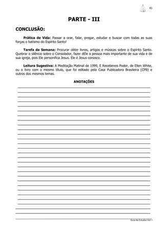 41



                                  PARTE - III
CONCLUSÃO:
     Prática de Vida: Passar a orar, falar, pregar, estudar e buscar com todas as suas
forças o batismo do Espírito Santo!

      Tarefa da Semana: Procurar obter livros, artigos e músicas sobre o Espírito Santo.
Quebrar o silêncio sobre o Consolador, fazer dEle a pessoa mais importante de sua vida e de
sua igreja, pois Ele personifica Jesus. Ele é Jesus conosco.

     Leitura Sugestiva: A Meditação Matinal de 1999, E Recebereis Poder, de Ellen White,
ou o livro com o mesmo título, que foi editado pela Casa Publicadora Brasileira (CPB) e
outros dos mesmos temas.

                                      ANOTAÇÕES
 _______________________________________________________________
 _______________________________________________________________
 _______________________________________________________________
 _______________________________________________________________
 _______________________________________________________________
 _______________________________________________________________
 _______________________________________________________________
 _______________________________________________________________
 _______________________________________________________________
 _______________________________________________________________
 _______________________________________________________________
 _______________________________________________________________
 _______________________________________________________________
 _______________________________________________________________
 _______________________________________________________________
 _______________________________________________________________
 _______________________________________________________________
 _______________________________________________________________
 _______________________________________________________________
 _______________________________________________________________
 _______________________________________________________________
 _______________________________________________________________
 _______________________________________________________________
 _______________________________________________________________
 _______________________________________________________________
 _______________________________________________________________
________________________________________________________________
________________________________________________________________

                                                                            Guia de Estudos Vol. I
 