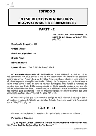 42



                                    ESTUDO 3

             O ESPÍRITO DOS VERDADEIROS
            REAVIVALISTAS E REFORMADORES
                                     PARTE - I
                                                     “As flores não desabrocham ao
                                                    sopro de um vento cortante.” OC.,
                                                    pág. 320.

     Hino Inicial Sugestivo: 155

     Oração Inicial:

     Hino Final Sugestivo: 154

     Oração Final:

     Reflexão inicial:

     Leitura Bíblica: II Tim. 2:24-26 e Tiago 3:13-18.


      a) “Os reformadores não são demolidores. Jamais procurarão arruinar os que se
não conformam com seus planos e não se lhes assemelham. Os reformadores precisam
avançar não recuar. Cumpre-lhes ser decididos, firmes, resolutos, inflexíveis; mas a firmeza
não deve degenerar em espírito dominador. É desejo de Deus que todos quantos O servem
sejam firmes como a rocha no que diz respeito a princípios, mas mansos e humildes de
coração, como era Cristo. Então, permanecendo em Cristo poderão realizar a obra que ele
faria se estivesse em seu lugar. Um espírito rude e condenador não é essencial ao heroísmo
nas reformas para este tempo. Todos os métodos egoístas no serviço de Deus, são uma
abominação aos Seus olhos.” TS., vol. 2, págs. 424 e 425;

     b) “Quando aqueles que se encontram a serviço de Deus recorrem à acusação, estão
adotando os princípios de Satanás para expulsar Satanás. Isso nunca funcionará. Satanás vai
operar.” MM/2002., pág. 14.


                                    PARTE - II
     Momento de Oração Pedindo o Batismo do Espírito Santo e Sucesso na Reforma.

     Perguntas e Repostas:

    1ª.) Se Alguém Quiser Começar a Ser um Reavivador e um Reformador, Mas
Não Tem o Espírito Santo, o Que Ele Vai Causar?
                                                                             Guia de Estudos Vol. I
 