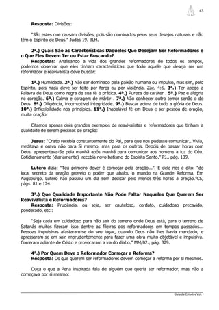 43


     Resposta: Divisões:

     “São estes que causam divisões, pois são dominados pelos seus desejos naturais e não
têm o Espírito de Deus.” Judas 19. BLH.

     2ª.) Quais São as Características Daqueles Que Desejam Ser Reformadores e
o Que Eles Devem Ter ou Estar Buscando?
     Respostas: Analisando a vida dos grandes reformadores de todos os tempos,
podemos observar que eles tinham características que todo aquele que deseja ser um
reformador e reavivalista deve buscar:

      1ª.) Humildade. 2ª.) Não ser dominado pela paixão humana ou impulso, mas sim, pelo
Espírito, pois nada deve ser feito por força ou por violência. Zac. 4:6. 3ª.) Ter apego a
Palavra de Deus como regra de sua fé e prática. 4ª.) Pureza de caráter . 5ª.) Paz e alegria
no coração. 6ª.) Calma e coragem de mártir . 7ª.) Não conhecer outro temor senão o de
Deus. 8ª.) Diligência, incorruptível integridade. 9ª.) Buscar acima de tudo a glória de Deus.
10ª.) Inflexibilidade nos princípios. 11ª.) Inabalável fé em Deus e ser pessoa de oração,
muita oração!

      Citamos apenas dois grandes exemplos de reavivalistas e reformadores que tinham a
qualidade de serem pessoas de oração:

     Jesus: “Cristo recebia constantemente do Pai, para que nos pudesse comunicar...Vivia,
meditava e orava não para Si mesmo, mas para os outros. Depois de passar horas com
Deus, apresentava-Se pela manhã após manhã para comunicar aos homens a luz do Céu.
Cotidianamente (diariamente) recebia novo batismo do Espírito Santo.” PJ., pág. 139.

      Lutero dizia: “Teu primeiro dever é começar pela oração...”. E dele nos é dito: “do
local secreto da oração proveio o poder que abalou o mundo na Grande Reforma. Em
Augsburgo, Lutero não passou um dia sem dedicar pelo menos três horas à oração.”CS,
págs. 81 e 124.

    3ª.) Que Qualidade Importante Não Pode Faltar Naqueles Que Querem Ser
Reavivalista e Reformadores?
    Resposta: Prudência, ou seja, ser cauteloso, cordato, cuidadoso precavido,
ponderado, etc.:

     “Seja cada um cuidadoso para não sair do terreno onde Deus está, para o terreno de
Satanás muitos fizeram isso dentre as fileiras dos reformadores em tempos passados...
Pessoas impulsivas afastaram-se do seu lugar, quando Deus não lhes havia mandado, e
apressaram-se em sair imprudentemente para fazer uma obra muito objetável e impulsiva.
Correram adiante de Cristo e provocaram a ira do diabo.” MM/02., pág. 329.

     4ª.) Por Quem Deve o Reformador Começar a Reforma?
     Resposta: Os que querem ser reformadores devem começar a reforma por si mesmos.

    Ouça o que a Pena inspirada fala de alguém que queria ser reformador, mas não a
começava por si mesmo:



                                                                              Guia de Estudos Vol. I
 