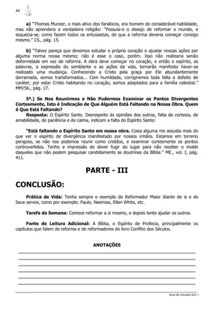 44


     a) “Thomas Munzer, o mais ativo dos fanáticos, era homem de considerável habilidade,
mas não aprendera a verdadeira religião: “Possuía-o o desejo de reformar o mundo, e
esquecia-se, como fazem todos os entusiastas, de que a reforma deveria começar consigo
mesmo.” CS., pág. 15.

      b) “Talvez pareça que devemos estudar o próprio coração e ajustar nossas ações por
alguma norma nossa mesmo; não é esse o caso, porém. Isso não realizaria senão
deformidade em vez de reforma. A obra deve começar no coração, e então o espírito, as
palavras, a expressão do semblante e as ações da vida, tornarão manifesto haver-se
realizado uma mudança. Conhecendo a Cristo pela graça por Ele abundantemente
derramada, somos transformados... Com humildade, corrigiremos toda falta e defeito de
caráter; por estar Cristo habitando no coração, somos adaptados para a família celestial.”
MM/56., pág. 17.

    5ª.) Se Nos Reunirmos e Não Pudermos Examinar os Pontos Divergentes
Cortesmente, Isto é Indicação de Que Alguém Está Faltando na Nossa Obra. Quem
é Que Está Faltando?
    Resposta: O Espírito Santo. Desrespeito às opiniões dos outros, falta de cortesia, de
amabilidade, de paciência e de calma, indicam a falta do Espírito Santo:

     “Está faltando o Espírito Santo em nossa obra. Coisa alguma me assusta mais do
que ver o espírito de divergência manifestado por nossos irmãos. Estamos em terreno
perigoso, se não nos podemos reunir como cristãos, e examinar cortesmente os pontos
controvertidos. Tenho a impressão de dever fugir do lugar para não receber o molde
daqueles que não podem pesquisar candidamente as doutrinas da Bíblia.” ME., vol. I, pág.
411.


                                  PARTE - III
CONCLUSÃO:
     Prática de Vida: Tenha sempre o exemplo do Reformador Maior diante de si e do
Seus servos, como por exemplo: Paulo, Neemias, Ellen White, etc.

     Tarefa da Semana: Comece reformar a si mesmo, e depois tente ajudar os outros.

     Fonte de Leitura Adicional: A Bíblia, o Espírito de Profecia, principalmente os
capítulos que falam de reforma e de reformadores do livro Conflito dos Séculos.


                                      ANOTAÇÕES
 _______________________________________________________________
 _______________________________________________________________
 _______________________________________________________________
 _______________________________________________________________
 _______________________________________________________________
 _______________________________________________________________

                                                                           Guia de Estudos Vol. I
 