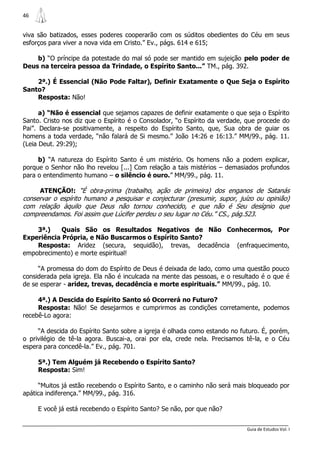 46


viva são batizados, esses poderes cooperarão com os súditos obedientes do Céu em seus
esforços para viver a nova vida em Cristo.” Ev., págs. 614 e 615;

    b) “O príncipe da potestade do mal só pode ser mantido em sujeição pelo poder de
Deus na terceira pessoa da Trindade, o Espírito Santo...” TM., pág. 392.

    2ª.) É Essencial (Não Pode Faltar), Definir Exatamente o Que Seja o Espírito
Santo?
    Resposta: Não!

      a) “Não é essencial que sejamos capazes de definir exatamente o que seja o Espírito
Santo. Cristo nos diz que o Espírito é o Consolador, “o Espírito da verdade, que procede do
Pai”. Declara-se positivamente, a respeito do Espírito Santo, que, Sua obra de guiar os
homens a toda verdade, “não falará de Si mesmo.” João 14:26 e 16:13.” MM/99., pág. 11.
(Leia Deut. 29:29);

     b) “A natureza do Espírito Santo é um mistério. Os homens não a podem explicar,
porque o Senhor não lho revelou [...] Com relação a tais mistérios – demasiados profundos
para o entendimento humano – o silêncio é ouro.” MM/99., pág. 11.

     ATENÇÃO!: “É obra-prima (trabalho, ação de primeira) dos enganos de Satanás
conservar o espírito humano a pesquisar e conjecturar (presumir, supor, juízo ou opinião)
com relação àquilo que Deus não tornou conhecido, e que não é Seu desígnio que
compreendamos. Foi assim que Lúcifer perdeu o seu lugar no Céu.” CS., pág.523.

    3ª.)    Quais São os Resultados Negativos de Não Conhecermos, Por
Experiência Própria, e Não Buscarmos o Espírito Santo?
    Resposta: Aridez (secura, sequidão), trevas, decadência (enfraquecimento,
empobrecimento) e morte espiritual!

     “A promessa do dom do Espírito de Deus é deixada de lado, como uma questão pouco
considerada pela igreja. Ela não é inculcada na mente das pessoas, e o resultado é o que é
de se esperar - aridez, trevas, decadência e morte espirituais.” MM/99., pág. 10.

     4ª.) A Descida do Espírito Santo só Ocorrerá no Futuro?
     Resposta: Não! Se desejarmos e cumprirmos as condições corretamente, podemos
recebê-Lo agora:

     “A descida do Espírito Santo sobre a igreja é olhada como estando no futuro. É, porém,
o privilégio de tê-la agora. Buscai-a, orai por ela, crede nela. Precisamos tê-la, e o Céu
espera para concedê-la.” Ev., pág. 701.

     5ª.) Tem Alguém já Recebendo o Espírito Santo?
     Resposta: Sim!

     “Muitos já estão recebendo o Espírito Santo, e o caminho não será mais bloqueado por
apática indiferença.” MM/99., pág. 316.

     E você já está recebendo o Espírito Santo? Se não, por que não?


                                                                            Guia de Estudos Vol. I
 