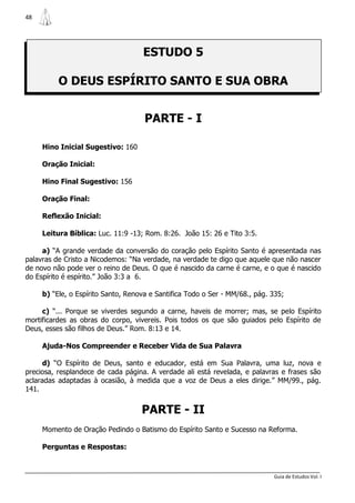 48




                                    ESTUDO 5

          O DEUS ESPÍRITO SANTO E SUA OBRA


                                     PARTE - I

     Hino Inicial Sugestivo: 160

     Oração Inicial:

     Hino Final Sugestivo: 156

     Oração Final:

     Reflexão Inicial:

     Leitura Bíblica: Luc. 11:9 -13; Rom. 8:26. João 15: 26 e Tito 3:5.

     a) “A grande verdade da conversão do coração pelo Espírito Santo é apresentada nas
palavras de Cristo a Nicodemos: “Na verdade, na verdade te digo que aquele que não nascer
de novo não pode ver o reino de Deus. O que é nascido da carne é carne, e o que é nascido
do Espírito é espírito.” João 3:3 a 6.

     b) “Ele, o Espírito Santo, Renova e Santifica Todo o Ser - MM/68., pág. 335;

     c) “... Porque se viverdes segundo a carne, haveis de morrer; mas, se pelo Espírito
mortificardes as obras do corpo, vivereis. Pois todos os que são guiados pelo Espírito de
Deus, esses são filhos de Deus.” Rom. 8:13 e 14.

     Ajuda-Nos Compreender e Receber Vida de Sua Palavra

      d) “O Espírito de Deus, santo e educador, está em Sua Palavra, uma luz, nova e
preciosa, resplandece de cada página. A verdade ali está revelada, e palavras e frases são
aclaradas adaptadas à ocasião, à medida que a voz de Deus a eles dirige.” MM/99., pág.
141.


                                    PARTE - II
     Momento de Oração Pedindo o Batismo do Espírito Santo e Sucesso na Reforma.

     Perguntas e Respostas:



                                                                             Guia de Estudos Vol. I
 