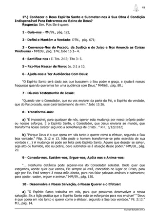 49


     1ª.) Conhecer o Deus Espírito Santo e Submeter-nos à Sua Obra é Condição
Indispensável Para Entrarmos no Reino de Deus?
     Resposta: Sim. Pois Ele é quem:

     1 - Guia-nos - MM/99., pág. 123;

     2 - Defini e Mantém a Verdade: DTN., pág. 671;

    3 - Convence-Nos do Pecado, da Justiça e do Juízo e Nos Anuncia as Coisas
Vindouras - MM/99., pág. 174; João 16:1– 4.

     4 - Santifica-nos : II Tes. 2:13; Tito 3: 5.

     5 - Faz-Nos Nascer de Novo: Jo. 3:1 a 10.

     6 - Ajuda-nos a Ter Audiências Com Deus:

     “O Espírito Santo será dado aos que buscarem o Seu poder e graça, e ajudará nossas
fraquezas quando queremos ter uma audiência com Deus.” MM/68., pág. 80.;

     7 - Dá-nos Testemunho de Jesus:

     “Quando vier o Consolador, que eu vos enviarei da parte do Pai, o Espírito da verdade,
que do Pai procede, esse dará testemunho de mim.” João 15:26.

     8 - Transforma-nos:

     a) “É impossível, para qualquer de nós, operar esta mudança por nosso próprio poder
ou nossos esforços. É o Espírito Santo, o Consolador, que Jesus enviaria ao mundo, que
transforma nosso caráter segundo a semelhança de Cristo...” RH., 5/12/1912;

      b) “Porque Deus é o que opera em vós tanto o querer como o efetuar, segundo a Sua
boa vontade.” Filip. 2:12 e 13. Não pode o homem transformar-se pelo exercício de sua
vontade {...} A mudança só pode ser feita pelo Espírito Santo. Aquele que desejar se salvar,
seja alto ou humilde, rico ou pobre, deve submeter-se à atuação desse poder.” MM/68., pág.
20.

     9 - Consola-nos, Sustém-nos, Ergue-nos, Apóia nos e Anima-nos:

      “... Nenhuma distância pode separar-nos do Consolador celestial. Onde quer que
estejamos, aonde quer que vamos, Ele sempre ali está, concedido no lugar de Cristo, para
agir por Ele. Está sempre à nossa mão direita, para nos falar palavras amáveis e calmantes;
para apoiar, suster, erguer e animar.” MM/99., pág. 130.

     10 - Desenvolve a Nossa Salvação, o Nosso Querer e o Efetuar:

     a) “O Espírito Santo trabalha em nós, para que possamos desenvolver a nossa
salvação. Eis a lição prática que o Espírito Santo está se esforçando para nos ensinar!” “Deus
é que opera em vós tanto o querer como o efetuar, segundo a Sua boa vontade.” Fil. 2:13.”
MJ., pág. 14.
                                                                               Guia de Estudos Vol. I
 