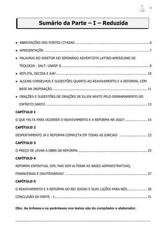 5




                     Sumário da Parte – I – Reduzida


● ABREVIAÇÕES DAS FONTES CITADAS .......................................................................... 6

● APRESENTAÇÃO .......................................................................................................... 7

● PALAVRAS DO DIRETOR DO SEMINÁRIO ADVENTISTA LATINO-AMERICANO DE

   TEOLOGIA - SALT- UNASP II......................................................................................... 8

● REFLITA, DECIDA E AJA! ............................................................................................ 10

● ALGUNS CONSELHOS E SUGESTÕES QUANTO AO REAVIVAMENTO E A REFORMA, COM

   BASE NA INSPIRAÇÃO ................................................................................................ 11

● ORAÇÕES E SUGESTÕES DE ORAÇÕES DE ELLEN WHITE PELO DERRAMAMENTO DO

   ESPÍRITO SANTO ....................................................................................................... 13

CAPÍTULO 1

O QUE FALTA PARA OCORRER O REAVIVAMENTO E A REFORMA NA IASD? ...................... 15

CAPÍTULO 2

DESPERTAMENTO JÁ E REFORMA COMPLETA EM TODAS AS IGREJAS! ............................ 23

CAPÍTULO 3

O PREÇO DE LEVAR A OBRA DA REFORMA ...................................................................... 25

CAPÍTULO 4

REFORMA ESPIRITUAL SIM; MAS SEM ALTERAR AS BASES ADMINISTRATIVAS,

FINANCEIRAS E DOUTRINÁRIAS! ................................................................................... 27

CAPÍTULO 5

O REAVIVAMENTO E A REFORMA DO REI JOSIAS E SUAS LIÇÕES PARA NÓS .................... 28

CONCLUSÃO DA PARTE - I.............................................................................................. 31


Obs: As ênfases e os parênteses nos textos são do compilador e elaborador.
 