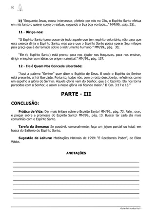 50



    b) “Enquanto Jesus, nosso intercessor, pleiteia por nós no Céu, o Espírito Santo efetua
em nós tanto o querer como o realizar, segundo a Sua boa vontade...” MM/99., pág. 351.

     11 - Dirige-nos:

     “O Espírito Santo toma posse de todo aquele que tem espírito voluntário, não para que
essa pessoa dirija o Espírito Santo, mas para que o Espírito Santo possa operar Seu milagre
pela graça que é derramada sobre o instrumento humano.” MM/99., pág. 30;

       “Ele (o Espírito Santo) está pronto para nos ajudar nas fraquezas, para nos ensinar,
dirigir e inspirar com idéias de origem celestial.” MM/99., pág. 157.

     12 - Ele é Quem Nos Concede Liberdade:

     “Aqui a palavra “Senhor” quer dizer o Espírito de Deus. E onde o Espírito do Senhor
está presente, aí há liberdade. Portanto, todos nós, com o rosto descoberto, refletimos como
um espelho a glória do Senhor. Aquela glória vem do Senhor, que é o Espírito. Ela nos torna
parecidos com o Senhor, e assim a nossa glória vai ficando maior.” II Cor. 3:17 e 18.”


                                   PARTE - III
CONCLUSÃO:
     Prática de Vida: Dar mais ênfase sobre o Espírito Santo! MM/99., pág. 73. Falar, orar,
e pregar sobre a promessa do Espírito Santo! MM/99., pág. 10. Buscar ter cada dia mais
comunhão com o Espírito Santo.

     Tarefa da Semana: Se possível, semanalmente, faça um jejum parcial ou total, em
busca do Batismo do Espírito Santo.

     Sugestão de Leitura: Meditações Matinais de 1999: “E Recebereis Poder”, de Ellen
White.


                                       ANOTAÇÕES

 _______________________________________________________________
 _______________________________________________________________
 _______________________________________________________________
 _______________________________________________________________
 _______________________________________________________________
 _______________________________________________________________
 _______________________________________________________________
 _______________________________________________________________
 _______________________________________________________________


                                                                             Guia de Estudos Vol. I
 