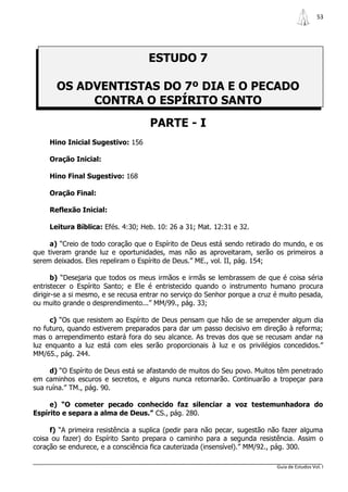 53




                                    ESTUDO 7

       OS ADVENTISTAS DO 7º DIA E O PECADO
            CONTRA O ESPÍRITO SANTO
                                     PARTE - I
     Hino Inicial Sugestivo: 156

     Oração Inicial:

     Hino Final Sugestivo: 168

     Oração Final:

     Reflexão Inicial:

     Leitura Bíblica: Efés. 4:30; Heb. 10: 26 a 31; Mat. 12:31 e 32.

     a) “Creio de todo coração que o Espírito de Deus está sendo retirado do mundo, e os
que tiveram grande luz e oportunidades, mas não as aproveitaram, serão os primeiros a
serem deixados. Eles repeliram o Espírito de Deus.” ME., vol. II, pág. 154;

       b) “Desejaria que todos os meus irmãos e irmãs se lembrassem de que é coisa séria
entristecer o Espírito Santo; e Ele é entristecido quando o instrumento humano procura
dirigir-se a si mesmo, e se recusa entrar no serviço do Senhor porque a cruz é muito pesada,
ou muito grande o desprendimento...” MM/99., pág. 33;

     c) “Os que resistem ao Espírito de Deus pensam que hão de se arrepender algum dia
no futuro, quando estiverem preparados para dar um passo decisivo em direção à reforma;
mas o arrependimento estará fora do seu alcance. As trevas dos que se recusam andar na
luz enquanto a luz está com eles serão proporcionais à luz e os privilégios concedidos.”
MM/65., pág. 244.

     d) “O Espírito de Deus está se afastando de muitos do Seu povo. Muitos têm penetrado
em caminhos escuros e secretos, e alguns nunca retornarão. Continuarão a tropeçar para
sua ruína.” TM., pág. 90.

     e) “O cometer pecado conhecido faz silenciar a voz testemunhadora do
Espírito e separa a alma de Deus.” CS., pág. 280.

     f) “A primeira resistência a suplica (pedir para não pecar, sugestão não fazer alguma
coisa ou fazer) do Espírito Santo prepara o caminho para a segunda resistência. Assim o
coração se endurece, e a consciência fica cauterizada (insensível).” MM/92., pág. 300.

                                                                             Guia de Estudos Vol. I
 