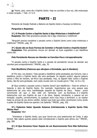 54


     g) “Assim, pois, como diz o Espírito Santo: Hoje se ouvirdes a Sua voz, não endureçais
o vosso coração...” Heb. 3:7 e 8.


                                    PARTE - II
     Momento de Oração Pedindo o Batismo do Espírito Santo e Sucesso na Reforma.

     Perguntas e Repostas:

     1ª.) O Pecado Contra o Espírito Santo é Algo Misterioso e Indefinível?
     Resposta: Não! Este gravíssimo pecado não é algo misterioso e indefinível:

      “Ninguém precisa considerar o pecado contra o Espírito Santo como coisa misteriosa e
indefinível.” MM/99., pág. 35.

     2ª.) Quais são as Duas Formas de Cometer o Pecado Contra o Espírito Santo?
     Respostas: Pela persistente recusa em atender as Suas sugestões e por blasfêmia
contra Ele:

     Pela Persistente Recusa em Atender os Convites Para o Arrependimento

     “O pecado contra o Espírito Santo é o pecado de persistente recusa de atender aos
convites para arrependimento.” MM/99., pág. 35.

     Pela Blasfêmia (Palavras que ultrajam a Divindade, que A ofendem)

      1-“Por isso, vos declaro: Todo pecado e blasfêmia serão perdoados aos homens; mas a
blasfêmia contra o Espírito Santo não será perdoada. Se alguém proferir alguma palavra
contra o filho do homem, ser-lhe-á isso perdoado; mas, se alguém falar contra o Espírito
Santo, não lhe será perdoado, nem neste mundo nem no mundo porvir.” Mat. 12:31 e 32;

     2-“Que constitui o pecado contra o Espírito Santo? (por blasfêmia) – Está em atribuir a
Satanás a obra do Espírito Santo. Por exemplo: Suponhamos que uma pessoa seja
testemunha de uma nova manifestação especial do Espírito de Deus. Possui prova
convincente de que o fato está em harmonia com as Escrituras. E o Espírito
testemunha com seu Espírito de que é de Deus. Depois, entretanto, a pessoa cai em
tentação: orgulho, convencimento, ou qualquer outro mau traço a dominam; e, ao rejeitar
todas as provas de seu divino caráter, declara que tudo que antes reconhecera como sendo
o poder do Espírito Santo era apenas o de Satanás.” MM/99., pág. 326.

     3ª.) Podemos Saber Quando Estamos Entristecendo o Espírito Santo Pela
Última Vez?
     Resposta: Não!

       “Entristecer o Espírito Santo, que quer tornar-vos uma testemunha de Cristo, é algo
terrível. Não sabeis quando podeis estar entristecendo o Espírito pela última vez.” MM/99.,
pág. 300.

    4ª.) O Que Devemos Fazer Depois de um Reavivamento Para Não Sofrermos
Dano?
                                                                             Guia de Estudos Vol. I
 