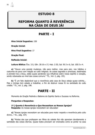 56




                                    ESTUDO 8

             REFORMA QUANTO À REVERÊNCIA
                  NA CASA DE DEUS JÁ!

                                     PARTE - I

     Hino Inicial Sugestivo: 158

     Oração Inicial:

     Hino Final Sugestivo: 17

     Oração Final:

     Reflexão Inicial:

     Leitura Bíblica: Êxo. 3:5; Gên. 28:16 e 17; Hab. 2:20; Sal. 95:3 e 6; Sal. 100:3 e 4.

     a) “Houve uma grande mudança, não para melhor, mas para pior, nos hábitos e
costumes do povo com relação ao culto religioso. As coisas sagradas e preciosas, destinadas
a prender-nos a Deus, estão quase perdendo sua influência sobre nosso espírito e coração,
sendo rebaixadas ao nível das coisas comuns.” TS., Vol. 2, pág. 193;

      b) “É um fato deplorável que a reverência pela casa de Deus esteja quase extinta...
Mas o inimigo tem estado a trabalhar, a fim de destruir nossa fé na santidade do culto
cristão.” TS., vol. 2, pág. 198.


                                    PARTE - II
     Momento de Oração Pedindo o Batismo do Espírito Santo e Sucesso na Reforma.

     Perguntas e Respostas:

     1ª.) Quanto à Reverência o Que Necessitam as Nossas Igrejas?
     Resposta: As nossas igrejas necessitam ser educadas!

      a) “Nossas igrejas necessitam ser educadas para maior respeito e reverência pelo culto
divino...” Ev., pág. 314;

      b) “Muitos dos que professam ser filhos do celeste Rei não apreciam devidamente a
santidade das coisas eternas. Quase todos precisam ser ensinados como se portar na casa


                                                                             Guia de Estudos Vol. I
 