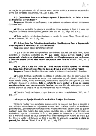 57


de oração. Os pais devem não só ensinar, como exortar os filhos a entrarem no santuário
divino com seriedade e reverência.” TS., vol. 2, pág. 199.

     2.ª) Quem Deve Educar as Crianças Quanto à Reverência no Culto e Junto
de Quem Elas Devem Ficar ?
     Respostas: Os pais, os professores, e os pastores. As crianças devem permanecer
Junto dos Pais!

     a) “Deve-se ensiná-la [a criança] a considerar como sagrados a hora e o lugar das
orações e cerimônias do culto público, porque Deus está ali.” Ed., págs. 242 e 243;

     b) “Pais, exaltai o padrão do cristianismo no espírito de vossos filhos: “Deus está aqui;
esta é a Sua casa.” TS., vol. 2, pág. 196.

    3ª.) O Que Deve Ser Feito Com Aqueles Que Não Mudarem Com a Repreensão
Aberta Quanto à Reverência na Casa de Deus?
    Resposta: Sejam postos para fora do arraial!

     “Vi que a casa de Deus fora profanada pelo desleixo dos pais com seus filhos, e pela
desordem e imundícia existentes ali. Vi que essas coisas devem receber uma
repreensão aberta, e se não houver imediata modificação nalguns que professam
a verdade nessas coisas, eles devem ser postos para fora do arraial...” ME., vol. 3,
pág. 274.

    4ª) O Que a Casa de Deus se Torna Muitas Vezes? Quanto às Roupas
Inadequadas e Outras Coisas Mais na Casa de Deus, o Que Temos Que Fazer?
    Resposta: Em uma Babilônia. Devemos mudar imediatamente este estado de coisas.

     a) “A casa de Deus é profanada e o sábado é violado pelos filhos de observadores do
sábado. {...} O lugar que devia ser santo, onde devia reinar sagrado silêncio e onde devia
haver perfeita ordem, asseio e humildade, torna-se uma Babilônia e um lugar em que reina
confusão, desordem e desleixo. Isto é suficiente para excluir a Deus de nossas
reuniões e fazer com que se acenda Sua ira, para que Ele não tenha prazer em sair
com os exércitos de Israel a fim de batalhar contra os nossos inimigos.

     b) “Sua (de Deus) ira é acesa porque Sua casa se torna como Babilônia.” ME., vol., 3
pág. 257

     c) Roupas na Igreja: Uma Reforma Radical é o Que Precisamos!

      “Sinto-me muitas vezes penalizada quando entro na casa em que Deus é adorado e
noto ali homens e mulheres em trajes desordenados. Se o coração e o caráter se revelassem
pelo exterior [...] No entender de muitos não há maior santidade na casa de Deus do que em
qualquer outro sítio (lugar) dos mais comuns reunidos para o culto.Todos deveriam ser
ensinados a trajar-se com asseio e decência, sem, porém, se esmerarem no adorno exterior
que é impróprio da casa de Deus. Cumpre evitar toda ostentação em matéria de roupa, que
[...] Deve-se cuidar estritamente de toda a questão do vestuário, seguindo à risca as
prescrições bíblicas.” I Ped. 3:3 e 4". TS., vol. 2, pág. 202.



                                                                               Guia de Estudos Vol. I
 