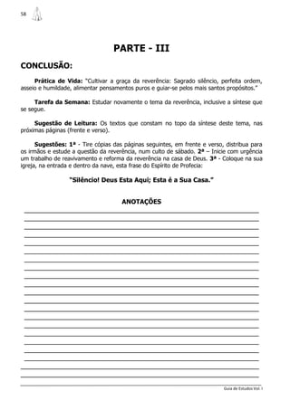 58




                                  PARTE - III
CONCLUSÃO:
     Prática de Vida: “Cultivar a graça da reverência: Sagrado silêncio, perfeita ordem,
asseio e humildade, alimentar pensamentos puros e guiar-se pelos mais santos propósitos.”

     Tarefa da Semana: Estudar novamente o tema da reverência, inclusive a síntese que
se segue.

     Sugestão de Leitura: Os textos que constam no topo da síntese deste tema, nas
próximas páginas (frente e verso).

      Sugestões: 1ª - Tire cópias das páginas seguintes, em frente e verso, distribua para
os irmãos e estude a questão da reverência, num culto de sábado. 2ª – Inicie com urgência
um trabalho de reavivamento e reforma da reverência na casa de Deus. 3ª - Coloque na sua
igreja, na entrada e dentro da nave, esta frase do Espírito de Profecia:

                  “Silêncio! Deus Esta Aqui; Esta é a Sua Casa.”


                                     ANOTAÇÕES
 _______________________________________________________________
 _______________________________________________________________
 _______________________________________________________________
 _______________________________________________________________
 _______________________________________________________________
 _______________________________________________________________
 _______________________________________________________________
 _______________________________________________________________
 _______________________________________________________________
 _______________________________________________________________
 _______________________________________________________________
 _______________________________________________________________
 _______________________________________________________________
 _______________________________________________________________
 _______________________________________________________________
 _______________________________________________________________
 _______________________________________________________________
 _______________________________________________________________
 _______________________________________________________________
________________________________________________________________
________________________________________________________________
                                                                           Guia de Estudos Vol. I
 