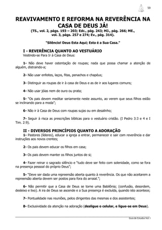59



REAVIVAMENTO E REFORMA NA REVERÊNCIA NA
           CASA DE DEUS JÁ!
          (TS., vol. 2, págs. 193 – 203; Edc., pág. 243; MJ., pág. 266; ME.,
                         vol. 3, págs. 257 e 274; Ev., pág. 314).

                    “Silêncio! Deus Esta Aqui; Esta é a Sua Casa.”

     I - REVERÊNCIA QUANTO AO VESTUÁRIO
     Vestindo-se Para Ir à Casa de Deus:

     1- Não deve haver ostentação de roupas; nada que possa chamar a atenção de
alguém, distraindo-a;

     2- Não usar enfeites, laços, fitas, penachos e chapéus;

     3- Distinguir as roupas de ir à casa de Deus e as de ir aos lugares comuns;

     4- Não usar jóias nem de ouro ou prata;

      5- “Os pais devem meditar seriamente neste assunto, ao verem que seus filhos estão
se inclinando para a moda”;

     6- Não ir à Casa de Deus com roupas sujas ou em desalinho;

     7- Seguir à risca as prescrições bíblicas para o vestuário cristão. (I Pedro 3:3 e 4 e I
Tim. 2:9).

     II - DIVERSOS PRINCÍPIOS QUANTO A ADORAÇÃO
      1- Pastores (líderes), educar a igreja a entrar, permanecer e sair com reverência e dar
instruções aos novos crentes;

     2- Os pais devem educar os filhos em casa;

     3- Os pais devem manter os filhos juntos de si;

     4- Fazer reinar o sagrado silêncio e “tudo deve ser feito com solenidade, como se fora
na presença pessoal do próprio Deus”;

     5- “Deve ser dada uma repreensão aberta quanto à reverência. Os que não aceitarem a
repreensão aberta devem ser postos para fora do arraial.”;

     6- Não permitir que a Casa de Deus se torne uma Babilônia; (confusão, desordem,
desleixo e lixo). A ira de Deus se ascende e a Sua presença é excluída, quando isto acontece;

     7- Pontualidade nas reuniões, pelos dirigentes das mesmas e dos assistentes;

     8- Exclusividade da atenção na adoração (desligue o celular, e ligue-se em Deus).


                                                                              Guia de Estudos Vol. I
 