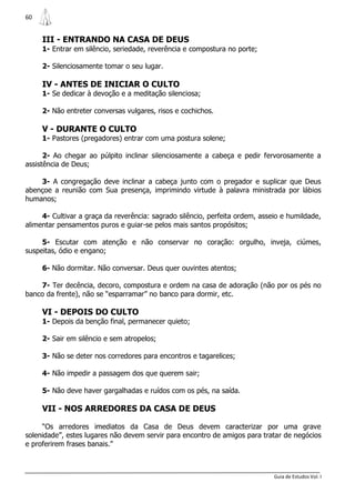 60


     III - ENTRANDO NA CASA DE DEUS
     1- Entrar em silêncio, seriedade, reverência e compostura no porte;

     2- Silenciosamente tomar o seu lugar.

     IV - ANTES DE INICIAR O CULTO
     1- Se dedicar à devoção e a meditação silenciosa;

     2- Não entreter conversas vulgares, risos e cochichos.

     V - DURANTE O CULTO
     1- Pastores (pregadores) entrar com uma postura solene;

      2- Ao chegar ao púlpito inclinar silenciosamente a cabeça e pedir fervorosamente a
assistência de Deus;

    3- A congregação deve inclinar a cabeça junto com o pregador e suplicar que Deus
abençoe a reunião com Sua presença, imprimindo virtude à palavra ministrada por lábios
humanos;

     4- Cultivar a graça da reverência: sagrado silêncio, perfeita ordem, asseio e humildade,
alimentar pensamentos puros e guiar-se pelos mais santos propósitos;

     5- Escutar com atenção e não conservar no coração: orgulho, inveja, ciúmes,
suspeitas, ódio e engano;

     6- Não dormitar. Não conversar. Deus quer ouvintes atentos;

    7- Ter decência, decoro, compostura e ordem na casa de adoração (não por os pés no
banco da frente), não se “esparramar” no banco para dormir, etc.

     VI - DEPOIS DO CULTO
     1- Depois da benção final, permanecer quieto;

     2- Sair em silêncio e sem atropelos;

     3- Não se deter nos corredores para encontros e tagarelices;

     4- Não impedir a passagem dos que querem sair;

     5- Não deve haver gargalhadas e ruídos com os pés, na saída.

     VII - NOS ARREDORES DA CASA DE DEUS

     “Os arredores imediatos da Casa de Deus devem caracterizar por uma grave
solenidade”, estes lugares não devem servir para encontro de amigos para tratar de negócios
e proferirem frases banais.”



                                                                              Guia de Estudos Vol. I
 