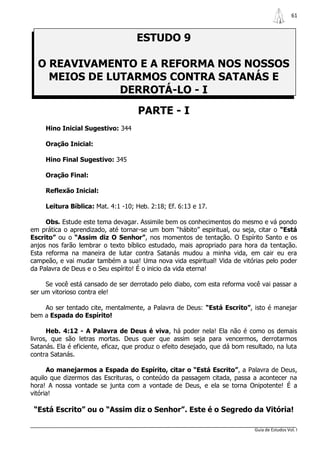61



                                     ESTUDO 9

  O REAVIVAMENTO E A REFORMA NOS NOSSOS
    MEIOS DE LUTARMOS CONTRA SATANÁS E
               DERROTÁ-LO - I
                                     PARTE - I
     Hino Inicial Sugestivo: 344

     Oração Inicial:

     Hino Final Sugestivo: 345

     Oração Final:

     Reflexão Inicial:

     Leitura Bíblica: Mat. 4:1 -10; Heb. 2:18; Ef. 6:13 e 17.

     Obs. Estude este tema devagar. Assimile bem os conhecimentos do mesmo e vá pondo
em prática o aprendizado, até tornar-se um bom “hábito” espiritual, ou seja, citar o “Está
Escrito” ou o “Assim diz O Senhor”, nos momentos de tentação. O Espírito Santo e os
anjos nos farão lembrar o texto bíblico estudado, mais apropriado para hora da tentação.
Esta reforma na maneira de lutar contra Satanás mudou a minha vida, em cair eu era
campeão, e vai mudar também a sua! Uma nova vida espiritual! Vida de vitórias pelo poder
da Palavra de Deus e o Seu espírito! É o inicio da vida eterna!

     Se você está cansado de ser derrotado pelo diabo, com esta reforma você vai passar a
ser um vitorioso contra ele!

    Ao ser tentado cite, mentalmente, a Palavra de Deus: “Está Escrito”, isto é manejar
bem a Espada do Espírito!

      Heb. 4:12 - A Palavra de Deus é viva, há poder nela! Ela não é como os demais
livros, que são letras mortas. Deus quer que assim seja para vencermos, derrotarmos
Satanás. Ela é eficiente, eficaz, que produz o efeito desejado, que dá bom resultado, na luta
contra Satanás.

      Ao manejarmos a Espada do Espírito, citar o “Está Escrito”, a Palavra de Deus,
aquilo que dizermos das Escrituras, o conteúdo da passagem citada, passa a acontecer na
hora! A nossa vontade se junta com a vontade de Deus, e ela se torna Onipotente! É a
vitória!

 “Está Escrito” ou o “Assim diz o Senhor”. Este é o Segredo da Vitória!

                                                                              Guia de Estudos Vol. I
 