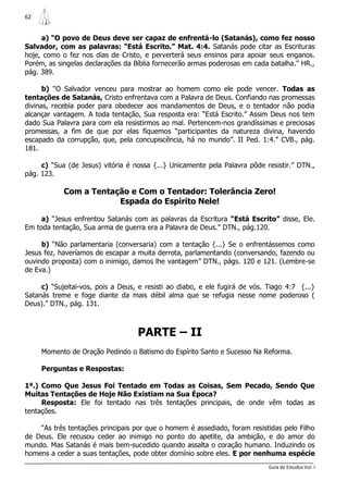 62


     a) “O povo de Deus deve ser capaz de enfrentá-lo (Satanás), como fez nosso
Salvador, com as palavras: “Está Escrito.” Mat. 4:4. Satanás pode citar as Escrituras
hoje, como o fez nos dias de Cristo, e perverterá seus ensinos para apoiar seus enganos.
Porém, as singelas declarações da Bíblia fornecerão armas poderosas em cada batalha.” HR.,
pág. 389.

      b) “O Salvador venceu para mostrar ao homem como ele pode vencer. Todas as
tentações de Satanás, Cristo enfrentava com a Palavra de Deus. Confiando nas promessas
divinas, recebia poder para obedecer aos mandamentos de Deus, e o tentador não podia
alcançar vantagem. A toda tentação, Sua resposta era: “Está Escrito.” Assim Deus nos tem
dado Sua Palavra para com ela resistirmos ao mal. Pertencem-nos grandíssimas e preciosas
promessas, a fim de que por elas fiquemos “participantes da natureza divina, havendo
escapado da corrupção, que, pela concupiscência, há no mundo”. II Ped. 1:4.” CVB., pág.
181.

     c) “Sua (de Jesus) vitória é nossa {...} Unicamente pela Palavra pôde resistir.” DTN.,
pág. 123.

            Com a Tentação e Com o Tentador: Tolerância Zero!
                        Espada do Espírito Nele!

     a) “Jesus enfrentou Satanás com as palavras da Escritura “Está Escrito” disse, Ele.
Em toda tentação, Sua arma de guerra era a Palavra de Deus.” DTN., pág.120.

     b) “Não parlamentaria (conversaria) com a tentação {...} Se o enfrentássemos como
Jesus fez, haveríamos de escapar a muita derrota, parlamentando (conversando, fazendo ou
ouvindo proposta) com o inimigo, damos lhe vantagem” DTN., págs. 120 e 121. (Lembre-se
de Eva.)

     c) “Sujeitai-vos, pois a Deus, e resisti ao diabo, e ele fugirá de vós. Tiago 4:7 {...}
Satanás treme e foge diante da mais débil alma que se refugia nesse nome poderoso (
Deus).” DTN., pág. 131.



                                   PARTE – II
     Momento de Oração Pedindo o Batismo do Espírito Santo e Sucesso Na Reforma.

     Perguntas e Respostas:

1ª.) Como Que Jesus Foi Tentado em Todas as Coisas, Sem Pecado, Sendo Que
Muitas Tentações de Hoje Não Existiam na Sua Época?
     Resposta: Ele foi tentado nas três tentações principais, de onde vêm todas as
tentações.

    “As três tentações principais por que o homem é assediado, foram resistidas pelo Filho
de Deus. Ele recusou ceder ao inimigo no ponto do apetite, da ambição, e do amor do
mundo. Mas Satanás é mais bem-sucedido quando assalta o coração humano. Induzindo os
homens a ceder a suas tentações, pode obter domínio sobre eles. E por nenhuma espécie
                                                                             Guia de Estudos Vol. I
 