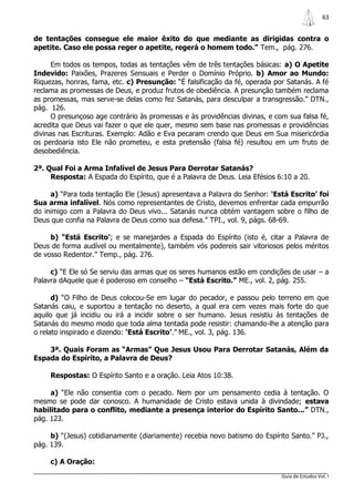 63


de tentações consegue ele maior êxito do que mediante as dirigidas contra o
apetite. Caso ele possa reger o apetite, regerá o homem todo.” Tem., pág. 276.

      Em todos os tempos, todas as tentações vêm de três tentações básicas: a) O Apetite
Indevido: Paixões, Prazeres Sensuais e Perder o Domínio Próprio. b) Amor ao Mundo:
Riquezas, honras, fama, etc. c) Presunção: “É falsificação da fé, operada por Satanás. A fé
reclama as promessas de Deus, e produz frutos de obediência. A presunção também reclama
as promessas, mas serve-se delas como fez Satanás, para desculpar a transgressão.” DTN.,
pág. 126.
      O presunçoso age contrário às promessas e às providências divinas, e com sua falsa fé,
acredita que Deus vai fazer o que ele quer, mesmo sem base nas promessas e providências
divinas nas Escrituras. Exemplo: Adão e Eva pecaram crendo que Deus em Sua misericórdia
os perdoaria isto Ele não prometeu, e esta pretensão (falsa fé) resultou em um fruto de
desobediência.

2ª. Qual Foi a Arma Infalível de Jesus Para Derrotar Satanás?
     Resposta: A Espada do Espírito, que é a Palavra de Deus. Leia Efésios 6:10 a 20.

     a) “Para toda tentação Ele (Jesus) apresentava a Palavra do Senhor: „Está Escrito‟ foi
Sua arma infalível. Nós como representantes de Cristo, devemos enfrentar cada empurrão
do inimigo com a Palavra do Deus vivo... Satanás nunca obtém vantagem sobre o filho de
Deus que confia na Palavra de Deus como sua defesa.” TPI., vol. 9, págs. 68-69.

     b) “Está Escrito‟; e se manejardes a Espada do Espírito (isto é, citar a Palavra de
Deus de forma audível ou mentalmente), também vós podereis sair vitoriosos pelos méritos
de vosso Redentor.” Temp., pág. 276.

     c) “E Ele só Se serviu das armas que os seres humanos estão em condições de usar – a
Palavra dAquele que é poderoso em conselho – “Está Escrito.” ME., vol. 2, pág. 255.

      d) “O Filho de Deus colocou-Se em lugar do pecador, e passou pelo terreno em que
Satanás caiu, e suportou a tentação no deserto, a qual era cem vezes mais forte do que
aquilo que já incidiu ou irá a incidir sobre o ser humano. Jesus resistiu às tentações de
Satanás do mesmo modo que toda alma tentada pode resistir: chamando-lhe a atenção para
o relato inspirado e dizendo: „Está Escrito‟.” ME., vol. 3, pág. 136.

    3ª. Quais Foram as “Armas” Que Jesus Usou Para Derrotar Satanás, Além da
Espada do Espírito, a Palavra de Deus?

     Respostas: O Espírito Santo e a oração. Leia Atos 10:38.

     a) “Ele não consentia com o pecado. Nem por um pensamento cedia à tentação. O
mesmo se pode dar conosco. A humanidade de Cristo estava unida à divindade; estava
habilitado para o conflito, mediante a presença interior do Espírito Santo...” DTN.,
pág. 123.

     b) “(Jesus) cotidianamente (diariamente) recebia novo batismo do Espírito Santo.” PJ.,
pág. 139.

     c) A Oração:
                                                                             Guia de Estudos Vol. I
 