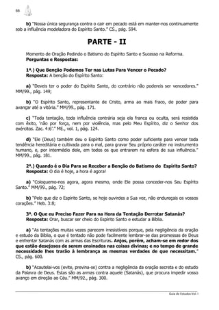 66


     b) “Nossa única segurança contra o cair em pecado está em manter-nos continuamente
sob a influência modeladora do Espírito Santo.” CS., pág. 594.


                                    PARTE - II
     Momento de Oração Pedindo o Batismo do Espírito Santo e Sucesso na Reforma.
     Perguntas e Respostas:

     1ª.) Que Benção Podemos Ter nas Lutas Para Vencer o Pecado?
     Resposta: A benção do Espírito Santo:

    a) “Deveis ter o poder do Espírito Santo, do contrário não podereis ser vencedores.”
MM/99., pág. 149;

     b) “O Espírito Santo, representante de Cristo, arma ao mais fraco, de poder para
avançar até a vitória.” MM/99., pág. 171.

     c) “Toda tentação, toda influência contrária seja ela franca ou oculta, será resistida
com êxito, „não por força, nem por violência, mas pelo Meu Espírito, diz o Senhor dos
exércitos. Zac. 4:6‟.” ME., vol. 1, pág. 124.

     d) “Ele (Deus) também deu o Espírito Santo como poder suficiente para vencer toda
tendência hereditária e cultivada para o mal, para gravar Seu próprio caráter no instrumento
humano, e, por intermédio dele, em todos os que entrarem na esfera de sua influência.”
MM/99., pág. 181.

     2ª.) Quando é o Dia Para se Receber a Benção do Batismo do Espírito Santo?
     Resposta: O dia é hoje, a hora é agora!

     a) “Coloquemo-nos agora, agora mesmo, onde Ele possa conceder-nos Seu Espírito
Santo.” MM/99., pág. 72;

     b) “Pelo que diz o Espírito Santo, se hoje ouvirdes a Sua voz, não endureçais os vossos
corações.” Heb. 3:8;

     3ª. O Que eu Preciso Fazer Para na Hora da Tentação Derrotar Satanás?
     Resposta: Orar, buscar ser cheio do Espírito Santo e estudar a Bíblia.

      a) “As tentações muitas vezes parecem irresistíveis porque, pela negligência da oração
e estudo da Bíblia, o que é tentado não pode facilmente lembrar-se das promessas de Deus
e enfrentar Satanás com as armas das Escrituras. Anjos, porém, acham-se em redor dos
que estão desejosos de serem ensinados nas coisas divinas; e no tempo de grande
necessidade lhes trarão à lembrança as mesmas verdades de que necessitam.”
CS., pág. 600.

     b) “Acautelai-vos (evite, previna-se) contra a negligência da oração secreta e do estudo
da Palavra de Deus. Estas são as armas contra aquele (Satanás), que procura impedir vosso
avanço em direção ao Céu.” MM/92., pág. 300.


                                                                              Guia de Estudos Vol. I
 