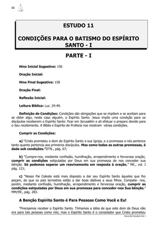 68




                                    ESTUDO 11

     CONDIÇÕES PARA O BATISMO DO ESPÍRITO
                  SANTO - I
                                     PARTE - I
     Hino Inicial Sugestivo: 156

     Oração Inicial:

     Hino Final Sugestivo: 158

     Oração Final:

     Reflexão Inicial:

     Leitura Bíblica: Luc. 24:49.

      Definição de Condições: Condições são obrigações que se impõem e se aceitam para
se obter algo, neste caso alguém, o Espírito Santo. Jesus impôs uma condição para os
discípulos receberem o Espírito Santo: ficar em Jerusalém e ali efetuar o preparo devido para
o Seu recebimento. A Bíblia e Espírito de Profecia nos mostram várias condições.

     Cumprir as Condições:

     a) “Cristo prometeu o dom do Espírito Santo a sua Igreja, e a promessa a nós pertence
tanto quanto pertencia aos primeiros discípulos. Mas como todas as outras promessas, é
dada sob condições.”DTN., pág. 67;

     b) “Cumpre-nos, mediante confissão, humilhação, arrependimento e fervorosa oração,
cumprir as condições estipuladas por Deus em sua promessa de nos conceder sua
bênção. Só podemos esperar um reavivamento em resposta à oração.” ME., vol. I
pág. 121;

    c) “Nosso Pai Celeste está mais disposto a dar seu Espírito Santo àqueles que lho
peçam, do que os pais terrestres estão a dar boas dádivas a seus filhos. Compete- nos,
porém, mediante confissão, humilhação, arrependimento e fervorosa oração, cumprir as
condições estipuladas por Deus em sua promessa para conceder-nos Sua bênção.”
MM/99., pág. 283.

     A Benção Espírito Santo é Para Pessoas Como Você e Eu!

     “Precisamos receber o Espírito Santo. Tínhamos a idéia de que este dom de Deus não
era para tais pessoas como nós; mas o Espírito Santo é o consolador que Cristo prometeu
                                                                              Guia de Estudos Vol. I
 