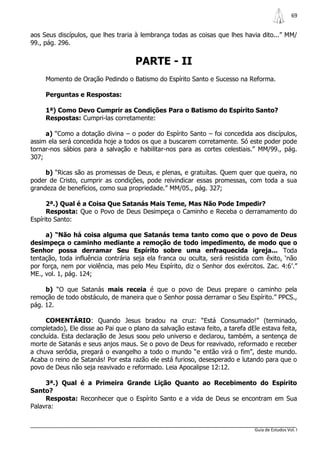 69


aos Seus discípulos, que lhes traria à lembrança todas as coisas que lhes havia dito...” MM/
99., pág. 296.


                                     PARTE - II
     Momento de Oração Pedindo o Batismo do Espírito Santo e Sucesso na Reforma.

     Perguntas e Respostas:

     1ª) Como Devo Cumprir as Condições Para o Batismo do Espírito Santo?
     Respostas: Cumpri-las corretamente:

     a) “Como a dotação divina – o poder do Espírito Santo – foi concedida aos discípulos,
assim ela será concedida hoje a todos os que a buscarem corretamente. Só este poder pode
tornar-nos sábios para a salvação e habilitar-nos para as cortes celestiais.” MM/99., pág.
307;

     b) “Ricas são as promessas de Deus, e plenas, e gratuítas. Quem quer que queira, no
poder de Cristo, cumprir as condições, pode reivindicar essas promessas, com toda a sua
grandeza de benefícios, como sua propriedade.” MM/05., pág. 327;

      2ª.) Qual é a Coisa Que Satanás Mais Teme, Mas Não Pode Impedir?
      Resposta: Que o Povo de Deus Desimpeça o Caminho e Receba o derramamento do
Espírito Santo:

     a) “Não há coisa alguma que Satanás tema tanto como que o povo de Deus
desimpeça o caminho mediante a remoção de todo impedimento, de modo que o
Senhor possa derramar Seu Espírito sobre uma enfraquecida igreja... Toda
tentação, toda influência contrária seja ela franca ou oculta, será resistida com êxito, „não
por força, nem por violência, mas pelo Meu Espírito, diz o Senhor dos exércitos. Zac. 4:6‟.”
ME., vol. 1, pág. 124;

     b) “O que Satanás mais receia é que o povo de Deus prepare o caminho pela
remoção de todo obstáculo, de maneira que o Senhor possa derramar o Seu Espírito.” PPCS.,
pág. 12.

     COMENTÁRIO: Quando Jesus bradou na cruz: “Está Consumado!” (terminado,
completado), Ele disse ao Pai que o plano da salvação estava feito, a tarefa dEle estava feita,
concluída. Esta declaração de Jesus soou pelo universo e declarou, também, a sentença de
morte de Satanás e seus anjos maus. Se o povo de Deus for reavivado, reformado e receber
a chuva serôdia, pregará o evangelho a todo o mundo “e então virá o fim”, deste mundo.
Acaba o reino de Satanás! Por esta razão ele está furioso, desesperado e lutando para que o
povo de Deus não seja reavivado e reformado. Leia Apocalipse 12:12.

     3ª.) Qual é a Primeira Grande Lição Quanto ao Recebimento do Espírito
Santo?
     Resposta: Reconhecer que o Espírito Santo e a vida de Deus se encontram em Sua
Palavra:


                                                                               Guia de Estudos Vol. I
 
