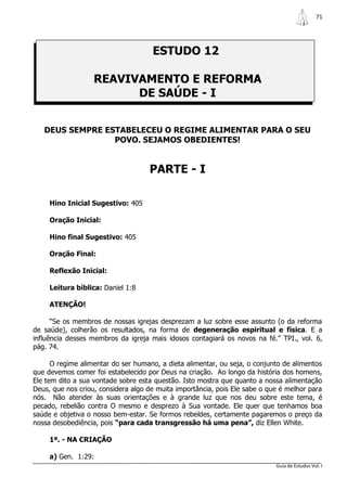 71




                                     ESTUDO 12

                   REAVIVAMENTO E REFORMA
                         DE SAÚDE - I


   DEUS SEMPRE ESTABELECEU O REGIME ALIMENTAR PARA O SEU
                 POVO. SEJAMOS OBEDIENTES!


                                    PARTE - I

     Hino Inicial Sugestivo: 405

     Oração Inicial:

     Hino final Sugestivo: 405

     Oração Final:

     Reflexão Inicial:

     Leitura bíblica: Daniel 1:8

     ATENÇÃO!

      “Se os membros de nossas igrejas desprezam a luz sobre esse assunto (o da reforma
de saúde), colherão os resultados, na forma de degeneração espiritual e física. E a
influência desses membros da igreja mais idosos contagiará os novos na fé.” TPI., vol. 6,
pág. 74.

      O regime alimentar do ser humano, a dieta alimentar, ou seja, o conjunto de alimentos
que devemos comer foi estabelecido por Deus na criação. Ao longo da história dos homens,
Ele tem dito a sua vontade sobre esta questão. Isto mostra que quanto a nossa alimentação
Deus, que nos criou, considera algo de muita importância, pois Ele sabe o que é melhor para
nós. Não atender às suas orientações e à grande luz que nos deu sobre este tema, é
pecado, rebelião contra O mesmo e desprezo à Sua vontade. Ele quer que tenhamos boa
saúde e objetiva o nosso bem-estar. Se formos rebeldes, certamente pagaremos o preço da
nossa desobediência, pois “para cada transgressão há uma pena”, diz Ellen White.

     1ª. - NA CRIAÇÃO

     a) Gen. 1:29:
                                                                            Guia de Estudos Vol. I
 