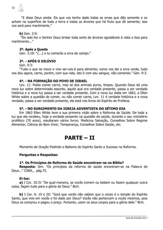 72


       “E disse Deus ainda: Eis que vos tenho dado todas as ervas que dão semente e se
acham na superfície de toda a terra e todas as árvores que há fruto que dê semente; isso
vos será para mantimento.”

    b) Gen. 2:9:
     “Do solo fez o Senhor Deus brotar toda sorte de árvores agradáveis à vista e boa para
mantimento...”

     2ª. Após a Queda
     Gen. 3:18: “{...} e tu comerás a erva do campo.”

     3ª. - APÓS O DILÚVIO
     Gen. 9:3:
     “Tudo o que se move e vive ser-vos-á para alimento; como vos dei a erva verde, tudo
vos dou agora, carne, porém, com sua vida, isto é com seu sangue, não comereis.” Gen. 9:3.

      4ª. - NA FORMAÇÃO DO POVO DE ISRAEL
      Lev. 11: Podia comer carne, mas só dos animais puros, limpos. Quando Deus dá uma
nova luz sobre determinado assunto, aquilo que era verdade presente, passa a ser verdade
histórica e a nova luz passa a ser verdade presente. Com a nova luz dada em 1863, a Ellen
White sobre a questão de comer, ou não comer carne, Lev. 11 é verdade histórica e a nova
verdade, passa a ser verdade presente, ela está nos livros do Espírito de Profecia.

     5ª. - NO SURGIMENTO DA IGREJA ADVENTISTA DO SÉTIMO DIA
     Em 1863 Ellen White teve a sua primeira visão sobre a Reforma de Saúde. De toda a
luz que ela recebeu, hoje a verdade presente na questão de saúde, durante o seu ministério
profético (70 anos), resultaram vários livros: Medicina Salvação, Conselhos Sobre Regime
Alimentar, Ciência do Bom Viver, Temperança, Conselhos Sobre Saúde, etc.



                                   PARTE – II
     Momento de Oração Pedindo o Batismo do Espírito Santo e Sucesso na Reforma.

     Perguntas e Respostas:

     1ª. Os Princípios da Reforma de Saúde encontram-se na Bíblia?
     Resposta: Sim. “Os princípios da reforma de saúde encontram-se na Palavra de
Deus...” CSRA., pág.75.

      Ei-los:
      a) I Cor. 10:31 “De qual maneira, se vocês comem ou bebem ou fazem qualquer outra
coisa, façam tudo para a glória de Deus.” BLH.

     b) I Cor. 6: 19 e 20: “Será que vocês não sabem que o corpo é o templo do Espírito
Santo, que vive em vocês e foi dado por Deus? Vocês não pertencem a vocês mesmos, pois
Deus os comprou e pagou o preço. Portanto, usem os seus corpos para a glória dele.” BLH.



                                                                           Guia de Estudos Vol. I
 