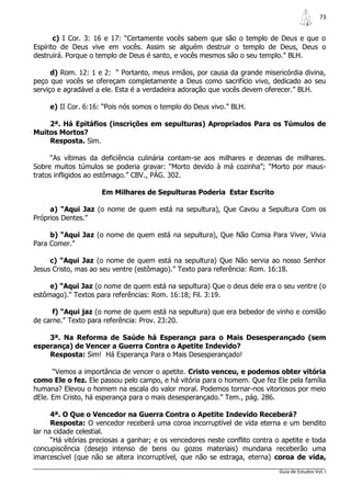 73


       c) I Cor. 3: 16 e 17: “Certamente vocês sabem que são o templo de Deus e que o
Espírito de Deus vive em vocês. Assim se alguém destruir o templo de Deus, Deus o
destruirá. Porque o templo de Deus é santo, e vocês mesmos são o seu templo.” BLH.

      d) Rom. 12: 1 e 2: “ Portanto, meus irmãos, por causa da grande misericórdia divina,
peço que vocês se ofereçam completamente a Deus como sacrifício vivo, dedicado ao seu
serviço e agradável a ele. Esta é a verdadeira adoração que vocês devem oferecer.” BLH.

     e) II Cor. 6:16: “Pois nós somos o templo do Deus vivo.” BLH.

    2ª. Há Epitáfios (inscrições em sepulturas) Apropriados Para os Túmulos de
Muitos Mortos?
    Resposta. Sim.

      “As vítimas da deficiência culinária contam-se aos milhares e dezenas de milhares.
Sobre muitos túmulos se poderia gravar: “Morto devido à má cozinha”; “Morto por maus-
tratos infligidos ao estômago.” CBV., PÁG. 302.

                     Em Milhares de Sepulturas Poderia Estar Escrito

     a) “Aqui Jaz (o nome de quem está na sepultura), Que Cavou a Sepultura Com os
Próprios Dentes.”

     b) “Aqui Jaz (o nome de quem está na sepultura), Que Não Comia Para Viver, Vivia
Para Comer.”

     c) “Aqui Jaz (o nome de quem está na sepultura) Que Não servia ao nosso Senhor
Jesus Cristo, mas ao seu ventre (estômago).” Texto para referência: Rom. 16:18.

     e) “Aqui Jaz (o nome de quem está na sepultura) Que o deus dele era o seu ventre (o
estômago).” Textos para referências: Rom. 16:18; Fil. 3:19.

      f) “Aqui jaz (o nome de quem está na sepultura) que era bebedor de vinho e comilão
de carne.” Texto para referência: Prov. 23:20.

    3ª. Na Reforma de Saúde há Esperança para o Mais Desesperançado (sem
esperança) de Vencer a Guerra Contra o Apetite Indevido?
    Resposta: Sim! Há Esperança Para o Mais Desesperançado!

      “Vemos a importância de vencer o apetite. Cristo venceu, e podemos obter vitória
como Ele o fez. Ele passou pelo campo, e há vitória para o homem. Que fez Ele pela família
humana? Elevou o homem na escala do valor moral. Podemos tornar-nos vitoriosos por meio
dEle. Em Cristo, há esperança para o mais desesperançado.” Tem., pág. 286.

      4ª. O Que o Vencedor na Guerra Contra o Apetite Indevido Receberá?
      Resposta: O vencedor receberá uma coroa incorruptível de vida eterna e um bendito
lar na cidade celestial.
      “Há vitórias preciosas a ganhar; e os vencedores neste conflito contra o apetite e toda
concupiscência (desejo intenso de bens ou gozos materiais) mundana receberão uma
imarcescível (que não se altera incorruptível, que não se estraga, eterna) coroa de vida,
                                                                              Guia de Estudos Vol. I
 