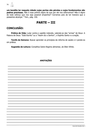 74


um bendito lar naquela cidade cujas portas são pérolas e cujos fundamentos são
pedras preciosas. Não é esse prêmio digno de que por ele nos esforcemos? Não é digno
de todo esforço que nos seja possível empenhar? Corramos pois de tal maneira que o
possamos alcançar.” Tem., pág. 150.


                                 PARTE – III
CONCLUSÃO:
     Prática de Vida: Lutar contra o apetite indevido, valendo-se das “armas” de Deus: A
Palavra de Deus: “Está Escrito” ou o “Assim diz o Senhor”, o Espírito Santo e a oração.

    Tarefa da Semana: Buscar aprender os princípios da reforma de saúde e ir pondo-os
em prática.

     Sugestão de Leitura: Conselhos Sobre Regime alimentar, de Ellen White.




                                     ANOTAÇÕES

 _______________________________________________________________
 _______________________________________________________________
 _______________________________________________________________
 _______________________________________________________________
 _______________________________________________________________
 _______________________________________________________________
 _______________________________________________________________
 _______________________________________________________________
 _______________________________________________________________
 _______________________________________________________________
 _______________________________________________________________
 _______________________________________________________________
 _______________________________________________________________
 _______________________________________________________________
 _______________________________________________________________
 _______________________________________________________________
________________________________________________________________
________________________________________________________________
________________________________________________________________
________________________________________________________________
________________________________________________________________
________________________________________________________________
                                                                          Guia de Estudos Vol. I
 