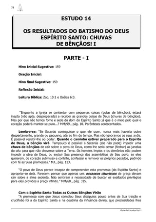 78



                                   ESTUDO 14

        OS RESULTADOS DO BATISMO DO DEUS
             ESPÍRITO SANTO: CHUVAS
                  DE BÊNÇÃOS! I

                                     PARTE - I
     Hino Inicial Sugestivo: 159

     Oração Inicial:

     Hino final Sugestivo: 159

     Reflexão Inicial:

     Leitura Bíblica: Zac. 10:1 e Oséias 6:3.



      “Enquanto a igreja se contentar com pequenas coisas (gotas de bênçãos), estará
inapta (não apta, despreparada) a receber as grandes coisas de Deus (chuvas de bênçãos).
Mas por que não temos fome e sede do dom do Espírito Santo já que é o meio pelo qual o
coração poderá manter-se puro...? MM/99., pág. 10. Parênteses acrescentados.

     Lembre-se: “Se Satanás conseguisse o que ele quer, nunca mais haveria outro
despertamento, grande ou pequeno, até ao fim do tempo. Mas não ignoramos os seus ardis.
É possível resistir-lhe ao poder. Quando o caminho estiver preparado para o Espírito
de Deus, a bênção virá. Tampouco é possível a Satanás (ele não pode) impedir uma
chuva de bênçãos de cair sobre o povo de Deus, como lhe seria cerrar (fechar) as janelas
do céu para que não chovesse sobre a Terra. Os homens ímpios e os demônios não podem
impedir a obra de Deus, ou excluir Sua presença das assembléias de Seu povo, se eles
quiserem, de coração submisso e contrito, confessar e remover os próprios pecados, pedindo
com fé as Suas promessas.” MJ., pág. 133.

      “O povo de Deus parece incapaz de compreender esta promessa (do Espírito Santo) e
apropriar-se dela. Parecem pensar que apenas uns escassos chuviscos de graça devam
cair sobre a alma sedenta. Não sentiram a necessidade de buscar os exaltados privilégios
para eles providos a preço infinito.” MM/68., pág. 335.


      Com o Espírito Santo Todas as Outras Bênçãos Virão
      “A promessa com que Jesus consolou Seus discípulos pouco antes de Sua traição e
crucifixão foi a do Espírito Santo e na doutrina da influência divina, que preciosidades lhes


                                                                              Guia de Estudos Vol. I
 