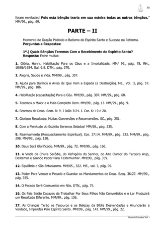 79


foram reveladas! Pois esta bênção traria em sua esteira todas as outras bênçãos.”
MM/99., pág. 69.


                                    PARTE – II
     Momento de Oração Pedindo o Batismo do Espírito Santo e Sucesso na Reforma.
     Perguntas e Respostas:

     1ª.) Quais Bênçãos Teremos Com o Recebimento do Espírito Santo?
     Resposta: Entre muitas:

1. Glória, Honra, Habilitação Para os Céus e a Imortalidade. MM/ 99., pág. 78. RH.,
10/06/1884. Gal. 6:8. DTN., pág. 370.

2. Alegria, Saúde e Vida. MM/99., pág. 307.

3. Ajuda para Darmos o Aviso de Que Vem a Espada (a Destruição). ME., Vol. II, pág. 57.
MM/99., pág. 186.

4. Habilitação (capacitação) Para o Céu. MM/99., pág. 307. MM/99., pág. 60.

5. Teremos o Maior e o Mais Completo Dom. MM/99., pág. 13. MM/99., pág. 9.

6. Seremos de Deus. Rom. 8: 9. I João 3:24. I. Cor. 6: 19 e 20.

7. Glorioso Resultado: Muitas Conversões e Reconversões. SC., pág. 251.

8. Com a Plenitude do Espírito Seremos Selados! MM/68., pág. 335.

9. Reavivamento (Ressuscitamento Espiritual). Eze. 37:14. MM/99., pág. 333. MM/99., pág.
298. MM/99., pág. 130.

10. Deus Será Glorificado. MM/99., pág. 72. MM/99., pág. 166.

11. A Vinda da Chuva Serôdia, do Refrigério do Senhor, do Alto Clamor do Terceiro Anjo,
Destemor e Grande Poder Para Testemunhar. MM/99., pág. 339.

12. Equilíbrio e São Entusiasmo. MM/05., 322. ME., vol. 3, pág. 95.

13. Poder Para Vencer o Pecado e Guardar os Mandamentos de Deus. Ezeq. 36:27. MM/99.,
pág. 355.

14. O Pecado Será Consumido em Nós. DTN., pág. 75.

16. Os Pais Serão Capazes de Trabalhar Por Seus Filhos Não Convertidos e o Lar Produzirá
um Resultado Diferente. MM/99., pág. 136.

17. As Crianças Terão os Tesouros e as Belezas da Bíblia Desvendadas e Anunciarão a
Verdade, Impelidas Pelo Espírito Santo. MM/99., pág. 141. MM/99., pág. 22.

                                                                              Guia de Estudos Vol. I
 
