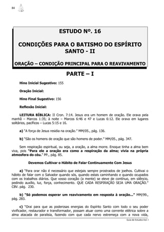 84




                               ESTUDO Nº. 16

     CONDIÇÕES PARA O BATISMO DO ESPÍRITO
                  SANTO - II

 ORAÇÃO – CONDIÇÃO PRINCIPAL PARA O REAVIVAMENTO

                                    PARTE – I
     Hino Inicial Sugestivo: 155

     Oração Inicial:

     Hino Final Sugestivo: 156

     Reflexão Inicial:

      LEITURA BÍBLICA: II Cron. 7:14. Jesus era um homem de oração. Ele orava pela
manhã – Marcos 1:35; à noite – Marcos 6:46 e 47 e Lucas 6:12. Ele orava em lugares
solitários, pacíficos – Lucas 5:15 e 16.

     a) “A força de Jesus residia na oração.” MM/05., pág. 136.

     b) “São os homens de oração que são homens de poder.” MM/05., pág. 347.

      Sem respiração espiritual, ou seja, a oração, a alma morre. Enoque tinha a alma bem
viva, pois “Para ele a oração era como a respiração da alma; vivia na própria
atmosfera do céu.” PP., pág. 85.

          Devemos Cultivar o Hábito de Falar Continuamente Com Jesus

     a) “Para orar não é necessário que estejais sempre prostrados de joelhos. Cultivai o
hábito de falar com o Salvador quando sós, quando estais caminhando e quando ocupados
com os trabalhos diários. Que vosso coração (a mente) se eleve de contínuo, em silêncio,
pedindo auxílio, luz, força, conhecimento. QUE CADA RESPIRAÇÃO SEJA UMA ORAÇÃO.”
CBV. pág. 230.

     b) “Só podemos esperar um reavivamento em resposta à oração...” MM/99.,
pág. 283.

       c) “Orai para que as poderosas energias do Espírito Santo com todo o seu poder
vivificador, restaurador e transformador, possam atuar como uma corrente elétrica sobre a
alma atacada de paralisia, fazendo com que cada nervo estremeça com a nova vida,
                                                                          Guia de Estudos Vol. I
 