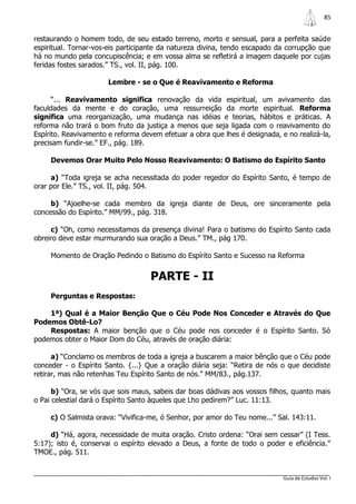 85


restaurando o homem todo, de seu estado terreno, morto e sensual, para a perfeita saúde
espiritual. Tornar-vos-eis participante da natureza divina, tendo escapado da corrupção que
há no mundo pela concupiscência; e em vossa alma se refletirá a imagem daquele por cujas
feridas fostes sarados.” TS., vol. II, pág. 100.

                       Lembre - se o Que é Reavivamento e Reforma

      “... Reavivamento significa renovação da vida espiritual, um avivamento das
faculdades da mente e do coração, uma ressurreição da morte espiritual. Reforma
significa uma reorganização, uma mudança nas idéias e teorias, hábitos e práticas. A
reforma não trará o bom fruto da justiça a menos que seja ligada com o reavivamento do
Espírito. Reavivamento e reforma devem efetuar a obra que lhes é designada, e no realizá-la,
precisam fundir-se.” EF., pág. 189.

     Devemos Orar Muito Pelo Nosso Reavivamento: O Batismo do Espírito Santo

     a) “Toda igreja se acha necessitada do poder regedor do Espírito Santo, é tempo de
orar por Ele.” TS., vol. II, pág. 504.

     b) “Ajoelhe-se cada membro da igreja diante de Deus, ore sinceramente pela
concessão do Espírito.” MM/99., pág. 318.

     c) “Oh, como necessitamos da presença divina! Para o batismo do Espírito Santo cada
obreiro deve estar murmurando sua oração a Deus.” TM., pág 170.

     Momento de Oração Pedindo o Batismo do Espírito Santo e Sucesso na Reforma


                                    PARTE - II
     Perguntas e Respostas:

    1ª) Qual é a Maior Benção Que o Céu Pode Nos Conceder e Através do Que
Podemos Obtê-Lo?
    Respostas: A maior benção que o Céu pode nos conceder é o Espírito Santo. Só
podemos obter o Maior Dom do Céu, através de oração diária:

      a) “Conclamo os membros de toda a igreja a buscarem a maior bênção que o Céu pode
conceder - o Espírito Santo. {...} Que a oração diária seja: “Retira de nós o que decidiste
retirar, mas não retenhas Teu Espírito Santo de nós.” MM/83., pág.137.

      b) “Ora, se vós que sois maus, sabeis dar boas dádivas aos vossos filhos, quanto mais
o Pai celestial dará o Espírito Santo àqueles que Lho pedirem?” Luc. 11:13.

     c) O Salmista orava: “Vivifica-me, ó Senhor, por amor do Teu nome...” Sal. 143:11.

     d) “Há, agora, necessidade de muita oração. Cristo ordena: “Orai sem cessar” (I Tess.
5:17); isto é, conservai o espírito elevado a Deus, a fonte de todo o poder e eficiência.”
TMOE., pág. 511.


                                                                             Guia de Estudos Vol. I
 