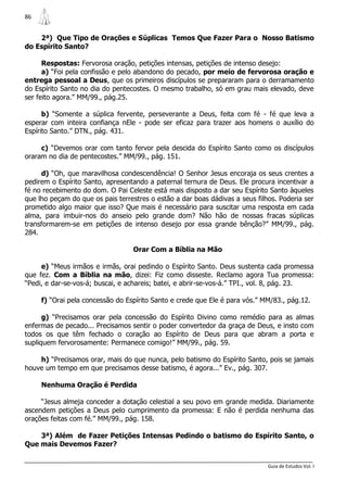 86


    2ª) Que Tipo de Orações e Súplicas Temos Que Fazer Para o Nosso Batismo
do Espírito Santo?

      Respostas: Fervorosa oração, petições intensas, petições de intenso desejo:
      a) “Foi pela confissão e pelo abandono do pecado, por meio de fervorosa oração e
entrega pessoal a Deus, que os primeiros discípulos se prepararam para o derramamento
do Espírito Santo no dia do pentecostes. O mesmo trabalho, só em grau mais elevado, deve
ser feito agora.” MM/99., pág.25.

      b) “Somente a súplica fervente, perseverante a Deus, feita com fé - fé que leva a
esperar com inteira confiança nEle - pode ser eficaz para trazer aos homens o auxílio do
Espírito Santo.” DTN., pág. 431.

     c) “Devemos orar com tanto fervor pela descida do Espírito Santo como os discípulos
oraram no dia de pentecostes.” MM/99., pág. 151.

     d) “Oh, que maravilhosa condescendência! O Senhor Jesus encoraja os seus crentes a
pedirem o Espírito Santo, apresentando a paternal ternura de Deus. Ele procura incentivar a
fé no recebimento do dom. O Pai Celeste está mais disposto a dar seu Espírito Santo àqueles
que lho peçam do que os pais terrestres o estão a dar boas dádivas a seus filhos. Poderia ser
prometido algo maior que isso? Que mais é necessário para suscitar uma resposta em cada
alma, para imbuir-nos do anseio pelo grande dom? Não hão de nossas fracas súplicas
transformarem-se em petições de intenso desejo por essa grande bênção?” MM/99., pág.
284.

                                  Orar Com a Bíblia na Mão

     e) “Meus irmãos e irmãs, orai pedindo o Espírito Santo. Deus sustenta cada promessa
que fez. Com a Bíblia na mão, dizei: Fiz como disseste. Reclamo agora Tua promessa:
“Pedi, e dar-se-vos-á; buscai, e achareis; batei, e abrir-se-vos-á.” TPI., vol. 8, pág. 23.

     f) “Orai pela concessão do Espírito Santo e crede que Ele é para vós.” MM/83., pág.12.

      g) “Precisamos orar pela concessão do Espírito Divino como remédio para as almas
enfermas de pecado... Precisamos sentir o poder convertedor da graça de Deus, e insto com
todos os que têm fechado o coração ao Espírito de Deus para que abram a porta e
supliquem fervorosamente: Permanece comigo!” MM/99., pág. 59.

    h) “Precisamos orar, mais do que nunca, pelo batismo do Espírito Santo, pois se jamais
houve um tempo em que precisamos desse batismo, é agora...” Ev., pág. 307.

     Nenhuma Oração é Perdida

     “Jesus almeja conceder a dotação celestial a seu povo em grande medida. Diariamente
ascendem petições a Deus pelo cumprimento da promessa: E não é perdida nenhuma das
orações feitas com fé.” MM/99., pág. 158.

    3ª) Além de Fazer Petições Intensas Pedindo o batismo do Espírito Santo, o
Que mais Devemos Fazer?


                                                                              Guia de Estudos Vol. I
 