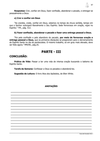 87


     Respostas: Crer, confiar em Deus, fazer confissão, abandonar o pecado, e entregar-se
pessoalmente a Deus.

     a) Crer e confiar em Deus

      “Ao orardes, crede, confiai em Deus, estamos no tempo da chuva serôdia, tempo em
que o Senhor outorgará liberalmente o Seu Espírito. Sede fervorosos em oração, vigiai no
Espírito.” TM., pág. 512.

     b) Fazer confissão, abandonar o pecado e fazer uma entrega pessoal a Deus.

      “Foi pela confissão e pelo abandono do pecado, por meio de fervorosa oração e
entrega pessoal a Deus, que os primeiros discípulos se prepararam para o derramamento
do Espírito Santo no dia do pentecostes. O mesmo trabalho, só em grau mais elevado, deve
ser feito agora.” MM/99., pág.25.


                                  PARTE - III
CONCLUSÃO:
      Prática de Vida: Passar a ter uma vida de intensa oração buscando o batismo do
Espírito Santo.

     Tarefa da Semana: Confessar a Deus os pecados e abandoná-los.

     Sugestão de Leitura: O livro Atos dos Apóstolos, de Ellen White.




                                      ANOTAÇÕES

 _______________________________________________________________
 _______________________________________________________________
 _______________________________________________________________
 _______________________________________________________________
 _______________________________________________________________
 _______________________________________________________________
 _______________________________________________________________
 _______________________________________________________________
 _______________________________________________________________
 _______________________________________________________________
 _______________________________________________________________
 _______________________________________________________________
 _______________________________________________________________
 _______________________________________________________________

                                                                          Guia de Estudos Vol. I
 