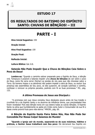 88




                                   ESTUDO 17

     OS RESULTADOS DO BATISMO DO ESPÍRITO
         SANTO: CHUVAS DE BÊNÇÃOS! – III

                                   PARTE - I
     Hino Inicial Sugestivo: 159

     Oração Inicial:

     Hino Final Sugestivo: 159

     Oração Final:

     Reflexão Inicial:

     Leitura Bíblica: Gal. 6:8.

   Satanás Não Pode Impedir Que a Chuva de Bênçãos Caia Sobre o
Povo de Deus!

      Lembre-se: “Quando o caminho estiver preparado para o Espírito de Deus, a bênção
virá. Tampouco é possível a Satanás impedir uma chuva de bênçãos de cair sobre o povo
de Deus, como lhe seria cerrar (fechar) as janelas do céu para que não chovesse sobre a
Terra. Os homens ímpios e os demônios não podem impedir a obra de Deus, ou excluir Sua
presença das assembléias de Seu povo, se eles quiserem, de coração submisso e contrito,
confessar e remover os próprios pecados, pedindo com fé as Suas promessas.” MJ., pág.
133.

                  A última Promessa de Jesus aos Discípulos

       “A promessa com que Jesus consolou Seus discípulos pouco antes de Sua traição e
crucifixão foi a do Espírito Santo e na doutrina da influência divina, que preciosidades lhes
foram reveladas! Pois esta bênção traria em sua esteira todas as outras bênçãos. O Espírito
Santo na alma que humildemente se apóia em Cristo como Autor e Consumador de sua fé e
desse crente provirá fruto para vida eterna.” MM/99., pág. 69.

   A Bênção do Espírito Santo Paira Sobre Nós, Mas Não Pode Ser
Concedida Por Nossa Culpa! Saiamos do Mundo!

     “Quando a igreja sair do mundo, separando-se de suas máximas, hábitos e
práticas, o Senhor Jesus trabalhará com Seu povo: Ele derramará Seu Espírito em
                                                                              Guia de Estudos Vol. I
 