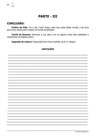 90




                                PARTE - III

CONCLUSÃO:
     Prática de Vida: Ter o seu “vaso” limpo, vazio das coisas deste mundo, e de boca
para cima, pronto para receber as chuvas de bênçãos!

     Tarefa da Semana: Examinar a sua vida e ver se alguma coisa está impedindo o
recebimento do Espírito Santo.

     Sugestão de Leitura: Preparação Para Chuva Serôdia, de B. E. Wagner


                                    ANOTAÇÕES

 _______________________________________________________________
 _______________________________________________________________
 _______________________________________________________________
 _______________________________________________________________
 _______________________________________________________________
 _______________________________________________________________
 _______________________________________________________________
 _______________________________________________________________
 _______________________________________________________________
 _______________________________________________________________
 _______________________________________________________________
 _______________________________________________________________
 _______________________________________________________________
 _______________________________________________________________
 _______________________________________________________________
 _______________________________________________________________
 _______________________________________________________________
 _______________________________________________________________
 _______________________________________________________________
 _______________________________________________________________
________________________________________________________________
________________________________________________________________
________________________________________________________________
________________________________________________________________
________________________________________________________________
________________________________________________________________


                                                                           Guia de Estudos Vol. I
 