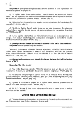 92


     Resposta: A quem presta atenção aos Seus ensinos e atende às Suas sugestões e não
atende às sugestões do próprio eu:

     a) “O Espírito Santo é um mestre divino... Prestai atenção aos ensinos do Espírito
Santo. Caso isto seja feito, eles serão constantemente repetidos até as impressões estarem,
por assim dizer, para sempre gravadas à rocha.” MM/99., pág. 33;

     b) “O Espírito Será derramado sobre aqueles que se submeterem às Suas insinuações
(sugestões).” MM/99., pág. 22;

     c) “Só Ele (o Espírito Santo), pode limpar-nos de toda impureza... Se quisermos,
porém, trilhar o caminho da vida eterna, não devemos atender às insinuações do próprio
eu.” MM/99., pág. 24;

      d) “... Seu Espírito é transmitido aos instrumentos humanos que se consagram ao Seu
serviço... Todo tesouro celestial aguarda nosso pedido e recepção; e, ao receber a bênção,
devemos transmiti-la a outros.” MM/99., pág. 17.

     3ª.) Por Que Muitos Pedem o Batismo do Espírito Santo e Não São Atendidos?
     Resposta: Porque querem dirigir a si mesmo:

      “Muitos há que crêem e professam reclamar a promessa do senhor: falam acerca do
Espírito Santo, todavia não recebem o benefício. Não entregam a alma para ser guiada e
regida pelas forças divinas... querem dirigir a si mesmos. É por isso que não recebem o
celeste dom.” DTN., pág. 672.

    4ª.) Posso Sozinho Cumprir as Condições Para o Batismo do Espírito Santo e
Vencer o “EU”?

     Resposta: Não! Não! Jamais!

     a) Meu irmão, Deus nos promete: “O Senhor ajudará a cada um de nós onde mais
necessitamos de auxílio, na grande obra de vencer e sujeitar o próprio eu.” MM/99., pág. 81;

     b) “O refrigério pela presença do Senhor nunca virá a corações cheios de impureza.
Que Deus nos ajude a morrer para o próprio eu, para que Cristo, a esperança da glória, seja
formado inteiramente.” MM/99., pág. 259;

     c) “Quando é crucificado o próprio eu, o Espírito Santo toma os quebrantados de
coração e faz deles vasos para honra.” MM/99., pág. 51.

     d) Fil. 2:13: “Porque é Deus quem efetua em vós tanto o querer como o realizar,
segundo a sua boa vontade.”


                      Cristo Nos Esvaziará do Eu!
     a) “Todavia ninguém pode esvaziar a si mesmo do eu. Somente podemos consentir em
que Cristo execute a obra. Então a linguagem da alma será:


                                                                             Guia de Estudos Vol. I
 