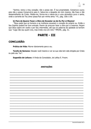 93


     “Senhor, toma o meu coração; não o posso dar. É tua propriedade. Conserva-o puro;
pois não o posso Conservá-lo para ti. Salva-me a despeito de mim mesmo, tão fraco e tão
dessemelhante de Cristo. Molda-me, forma-me e eleva-me a uma atmosfera pura e santa,
onde a corrente do Teu amor possa fluir por minha alma.” PJ., pág. 158 e 159.

     b) Pare de Querer Fazer a Obra de Esvaziar-se do Eu Por si Mesmo!
      “Deus pede que os homens e as mulheres esvaziem o coração do próprio eu. Então o
Seu Espírito poderá ter livre entrada. Parem de procurar fazer a obra por si mesmos. Peçam
que Deus opere em vocês e por Seu intermédio, até que as palavras do apóstolo se tornem
sua: “Logo não sou quem vive, mas Cristo vive em mim.” MM/99., pág. 51.


                                  PARTE - III

CONCLUSÃO:
     Prática de Vida: Morrer diariamente para o eu.

     Tarefa da Semana: Estudar você mesmo e ver se sua vida tem sido dirigida por Cristo
ou pelo seu “eu”.

     Sugestão de Leitura: A Vinda do Consolador, de LeRoy E. Froom.




                                      ANOTAÇÕES

 _______________________________________________________________
 _______________________________________________________________
 _______________________________________________________________
 _______________________________________________________________
 _______________________________________________________________
 _______________________________________________________________
 _______________________________________________________________
 _______________________________________________________________
 _______________________________________________________________
 _______________________________________________________________
 _______________________________________________________________
 _______________________________________________________________
 _______________________________________________________________
 _______________________________________________________________
 _______________________________________________________________
 _______________________________________________________________
 _______________________________________________________________
 _______________________________________________________________


                                                                           Guia de Estudos Vol. I
 