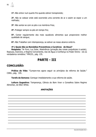 96



     1º. Não entrar num quarto frio quando estiver transpirando;

     2º. Não se colocar onde está ocorrendo uma corrente de ar e assim se expor a um
     resfriado;

     3º. Não sentar-se com os pés e os membros frios;

     4º. Proteger sempre os pés em tempo frio;

     5º. Comer regularmente dos mais saudáveis alimentos que proporcione melhor
     qualidade de sangue;

     6º. Não Trabalhar com intemperança, se estiver ao nosso alcance evitá-lo.

     4ª.) Quais São os Remédios Preventivos e Curativos de Deus?
     Resposta: “Ar Puro, Luz Solar, Abstinência (privação das coisas prejudiciais à saúde),
Repouso, Exercício, e Regime Conveniente, Uso de Água e Confiança no Poder Divino - eis os
verdadeiros remédios.” MM/53., pág. 135.


                                  PARTE - III
CONCLUSÃO:
    Prática de Vida: “Cumpre-nos agora seguir os princípios da reforma de Saúde.”
CSRA., pág. 335.

     Tarefa da Semana: Começar imediatamente a sua reforma de saúde.

     Leitura Sugestiva: Temperança, Ciência do Bom Viver e Conselhos Sobre Regime
Alimentar, de Ellen White.

                                      ANOTAÇÕES

 _______________________________________________________________
 _______________________________________________________________
 _______________________________________________________________
 _______________________________________________________________
 _______________________________________________________________
 _______________________________________________________________
 _______________________________________________________________
 _______________________________________________________________
 _______________________________________________________________
 _______________________________________________________________
 _______________________________________________________________


                                                                            Guia de Estudos Vol. I
 