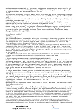Que homem algum apresente a idéia de que o homem pouco ou nada tem que fazer na grande obra de vencer; pois Deus nada
faz para o homem sem a sua cooperação. Nem digais que, depois de haverdes feito tudo que de vossa parte seja possível, Jesus
vos ajudará. Disse Cristo: "Sem Mim nada podereis fazer." João 15:5.
Pág. 39
De princípio a fim deve o homem ser coobreiro de Deus. A menos que o Espírito Santo opere no coração humano, a cada passo
tropeçaremos e cairemos. Os esforços do homem, somente, são nada mais que nulidade; mas a cooperação com Cristo significa
vitória. ...
Não deixeis nunca em vossa mente a impressão de que pouco ou nada haja que fazer da parte do homem; ensinai-o a cooperar
com Deus, que assim poderá vencer.
Que ninguém diga que vossas obras nada têm a ver com vossa categoria e posição diante de Deus. No juízo, a sentença
pronunciada será de acordo com o que tenha sido feito ou deixado de fazer. (Mat. 25:34-40.)
Esforço e trabalho são necessários da parte do recebedor da graça de Deus; pois é o fruto o que torna manifesto qual a espécie
de árvore. Embora as boas obras, sem a fé em Jesus, não sejam de mais valor do que foi a oferta de Caim, contudo, cobertas
com os méritos de Cristo, testificam da dignidade do que as pratica, de herdar a vida eterna. Aquilo que no mundo é
considerado moralidade, não alcança a norma divina e não tem mais mérito diante do Céu do que teve a oferta de Caim.
Mensagens Escolhidas, vol. 1, págs. 379-382.
5
Salvo Unicamente "em Cristo"
Pág. 40
"Ele me Salvará Agora"
Pode dizer o pecador a perecer: "Sou um pecador perdido; mas Cristo veio buscar e salvar o que se havia perdido. Diz Ele: 'Eu
não vim chamar os justos, mas sim os pecadores.' Mar. 2:17. Sou pecador, e Ele morreu na cruz do Calvário para me salvar.
Nem um momento mais preciso ficar sem me salvar. Ele morreu e ressurgiu para minha justificação, e me salvará agora.
Aceito o perdão que prometeu." Mensagens Escolhidas, vol. 1, pág. 392.
Aquele que se arrepende de seu pecado e aceita o dom da vida do Filho de Deus, não pode ser vencido. Apoderando-se, pela
fé, da natureza divina, torna-se ele um filho de Deus. Ele ora, ele crê. Quando tentado e provado, suplica o poder, pelo qual
Cristo morreu para conceder, e vence pela Sua graça. Isso todo pecador deve compreender. Deve arrepender-se de seu pecado,
deve crer no poder de Cristo e aceitar esse poder para salvá-lo e guardá-lo do pecado. Quão gratos devêramos ser pelo dom do
exemplo de Cristo! Mensagens Escolhidas, vol. 1, pág. 224.
Por que Preocupar-se?
A vida em Cristo é uma vida de descanso. Pode não haver êxtase de sentimentos, mas deve existir uma constante, serena
confiança. Vossa esperança não está em vós mesmos; está em Cristo. Vossa fraqueza se acha unida
Pág. 41
à Sua força, vossa ignorância à Sua sabedoria, vossa fragilidade ao Seu eterno poder. ...
Não devemos fazer de nós mesmos o centro, nutrindo ansiedade e temor quanto à nossa salvação. Tudo isto desvia a pessoa da
Fonte de nosso poder. Confiai a Deus a preservação de vossa alma, e nEle esperai. Falai e pensai em Jesus. Que o próprio eu se
perca nEle. Ponde de parte a dúvida; despedi vossos temores. Dizei com o apóstolo Paulo: "Vivo, não mais eu, mas Cristo vive
em mim; e a vida que agora vivo na carne vivo-a na fé do Filho de Deus, o qual me amou e Se entregou a Si mesmo por mim."
Gál. 2:20. Repousai em Deus. Ele é capaz de guardar aquilo que Lhe confiastes. Se vos abandonardes em Suas mãos, Ele vos
tornará mais que vencedores por Aquele que vos amou. Caminho a Cristo, págs. 70-72.
Pode-se Contar com Isto
Ele, que pela expiação proveu ao homem um infinito tesouro de força moral, não deixará de empregar esse poder em nosso
favor. ... Em todo o poderio satânico não há força para vencer uma única pessoa que se rende confiante a Cristo. Parábolas de
Jesus, pág. 157.
Abundante graça foi provida para que o crente possa manter-se livre do pecado. Mensagens Escolhidas, vol. 1, pág. 394.
NEle temos uma oferta completa, um infinito sacrifício, um poderoso Salvador, capaz de salvar perfeitamente todos os que por
Ele se chegam a Deus. Com amor vem Ele revelar o Pai, para reconciliar com Deus o homem, fazê-lo nova criatura, renovado
segundo a imagem dAquele que o criou. Mensagens Escolhidas, vol. 1, pág. 321.
Problema de Pedro
O mesmo mal que levou Pedro à queda [negando a Cristo, quando era julgado] ... torna-se hoje a ruína de milhares. Nada é tão
ofensivo a Deus nem tão perigoso
Pág. 42
para o ser humano como o orgulho e a presunção. De todos os pecados é o que menos esperança incute, e o mais irremediável.
A queda de Pedro não foi repentina, mas gradual. A confiança em si mesmo induziu-o à crença de que estava salvo, e desceu
passo a passo o caminho descendente até negar a seu Mestre. Jamais podemos confiar seguramente em nós mesmos ou sentir,
aquém do Céu, que estamos livres de tentação. Nunca se deve ensinar aos que aceitam o Salvador, conquanto sincera sua
conversão, que digam ou sintam que estão salvos. Isto é enganoso. Deve-se ensinar cada pessoa a acariciar esperança e fé; mas,
mesmo quando nos entregamos a Cristo e sabemos que Ele nos aceita não estamos fora do alcance da tentação. A Palavra de
Deus declara: "Muitos serão purificados, e embranquecidos, e provados." Dan. 12:10. Só aquele que "sofre a tentação...
receberá a coroa da vida". Tia. 1:12.
Os que aceitam a Cristo e dizem em sua primeira confiança: Estou salvo! estão em perigo de depositar confiança em si
mesmos. Perdem de vista a sua fraqueza e necessidade constante do poder divino. Estão desapercebidos para as ciladas de
Satanás, e quando tentados, muitos, como Pedro, caem nas profundezas do pecado. Somos advertidos: "Aquele, pois, que cuida


                 www.terceiroanjo.org
            Sua fonte de pesquisa na internet
 