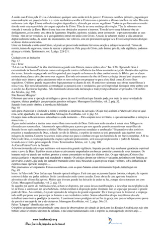 A união com Cristo pela fé viva, é duradoura; qualquer outra união terá de perecer. Cristo nos escolheu primeiro, pagando por
nossa redenção um preço infinito; e o crente verdadeiro escolhe a Cristo como o primeiro e último e melhor em tudo. Mas esta
união nos custa algo. É uma união de completa dependência, efetuada por um ser orgulhoso. Todos os que formam esta união
têm de sentir sua necessidade do sangue expiador de Cristo. Têm de ter uma mudança de coração. Têm de submeter sua
vontade à vontade de Deus. Haverá uma luta com obstáculos externos e internos. Tem de haver uma dolorosa obra de
desligamento, assim como uma obra de ligamento. Orgulho, egoísmo, vaidade, amor do mundo - o pecado em todas as suas
formas - têm de ser vencidos, se é que queremos entrar em união com Cristo. A razão de acharem muitos a vida cristã tão
deploravelmente árdua, de serem tão inconstantes, tão volúveis, está em procurarem apegar-se a Cristo sem primeiro desligar-
se desses ídolos acariciados.
Uma vez formada a união com Cristo, só pode ser preservada mediante fervorosa oração e esforço incansável. Temos de
resistir, temos de negar-nos, temos de vencer o próprio eu. Pela graça de Cristo, pelo ânimo, pela fé, pela vigilância, podemos
alcançar a vitória. Testimonies, vol. 5, págs. 228-231.
6
Cuidado com as Imitações
Pág. 47
Eis o Teste
"À Lei e ao Testemunho! Se eles não falarem segundo esta Palavra, nunca verão a alva." Isa. 8:20. O povo de Deus é
encaminhado às Santas Escrituras como a salvaguarda contra a influência dos falsos ensinadores e poder ilusório dos espíritos
das trevas. Satanás emprega todo artifício possível para impedir os homens de obter conhecimento da Bíblia; pois os claros
ensinos desta põem a descoberto os seus enganos. Em todo avivamento da obra de Deus o príncipe do mal está desperto para
atividade mais intensa; aplica atualmente todos os seus esforços em preparar-se para a luta final contra Cristo e Seus
seguidores. O último grande engano deve logo patentear-se diante de nós. O anticristo vai operar suas obras maravilhosas à
nossa vista. Tão meticulosamente a contrafação se parecerá com o verdadeiro, que será impossível distinguir entre ambos sem
o auxílio das Escrituras Sagradas. Pelo testemunho destas toda declaração e todo prodígio deverão ser provados. O Conflito
dos Séculos, pág. 593.
Não Bastam Milagres?
O homem que torna a operação de milagres a prova de sua fé verificará que Satanás pode, por meio de uma variedade de
enganos, efetuar prodígios que parecerão genuínos milagres. Mensagens Escolhidas, vol. 2, pág. 52.
Satanás é um astuto obreiro, e introduzirá falsidades
Pág. 48
sutis para obscurecer e confundir a mente e extirpar as doutrinas da salvação. Os que não aceitam a Palavra de Deus tal qual
reza, serão apanhados em sua armadilha. Mensagens Escolhidas, vol. 2, pág. 52.
Os anjos maus estão em nossos calcanhares a cada momento. ... Eles ocupam novo território, e operam maravilhas e milagres a
nossa vista. ...
Alguns serão tentados a aceitar essas maravilhas como sendo de Deus. Enfermos serão curados à nossa vista. Milagres se
efetuarão aos nossos olhos. Estamos nós apercebidos para a prova que nos aguarda quando as mentirosas maravilhas de
Satanás forem mais amplamente exibidas? Não serão muitas pessoas enredadas e arrebatadas? Separando-se dos positivos
preceitos e mandamentos de Deus, e dando ouvido às fábulas, o espírito de muitos se está preparando para receber esses
milagres de mentira. Cumpre buscarmos todos armar-nos para o combate em que nos havemos de em breve empenhar. A fé na
Palavra de Deus, o estudo apoiado pela oração e aplicado praticamente, será nossa proteção contra o poder de Satanás,
levando-nos à vitória pelo sangue de Cristo. Testemunhos Seletos, vol. 1, pág. 100.
As Curas Podem Provir de Satanás
Acho-me instruída a dizer que no futuro será necessária grande vigilância. Importa que não haja nenhuma ignorância espiritual
entre o povo de Deus. Espíritos maus acham-se ativamente empenhados em buscar controlar a mente de seres humanos. Os
homens estão-se atando em molhos, prontos a serem consumidos no fogo dos últimos dias. Os que rejeitam a Cristo e Sua
justiça aceitarão o engano que está inundando o mundo. Os cristãos devem ser sóbrios e vigilantes, resistindo com firmeza ao
adversário, o diabo, que anda em derredor bramando como leão, buscando a quem possa tragar. Homens, sob a influência de
espíritos maus operarão milagres. ...
Não precisamos ser enganados. Cenas assombrosas, com as quais Satanás estará intimamente ligado, terão lugar em
Pág. 49
breve. A Palavra de Deus declara que Satanás operará milagres. Fará com que as pessoas fiquem doentes, e depois, de repente
removerá delas seu poder satânico. Serão consideradas então como curadas. Essas obras de cura aparente levarão os
adventistas do sétimo dia à prova. Muitos que tiveram grande luz deixarão de andar na luz, porque não se tonaram um com
Cristo. Mensagens Escolhidas, vol. 2, pág. 53.
Se aqueles por quem são realizadas curas, acham-se dispostos, por causa dessas manifestações, a desculpar sua negligência da
lei de Deus, e continuam em desobediência, embora tenham à disposição poder ilimitado, não se segue que possuam o grande
poder de Deus. Ao contrário, é o poder operador de milagres do grande enganador. Ele é transgressor da lei moral, e emprega
todo ardil que possa usar para cegar os homens a seu verdadeiro caráter. Somos advertidos de que nos últimos dias ele
trabalhará com sinais e prodígios de mentira. E continuará esses prodígios até ao fim da graça para que os indique como prova
de que ele é um anjo de luz e não de trevas. Mensagens Escolhidas, vol. 2, págs. 50 e 51.
Falsas "Línguas" Identificadas em 1864
O espírito de fanatismo tem dominado certa classe de observadores do sábado ali [no Leste dos Estados Unidos]; eles não têm
bebido senão levemente da fonte da verdade, e não estão familiarizados com o espírito da mensagem do terceiro anjo. ...


                 www.terceiroanjo.org
            Sua fonte de pesquisa na internet
 